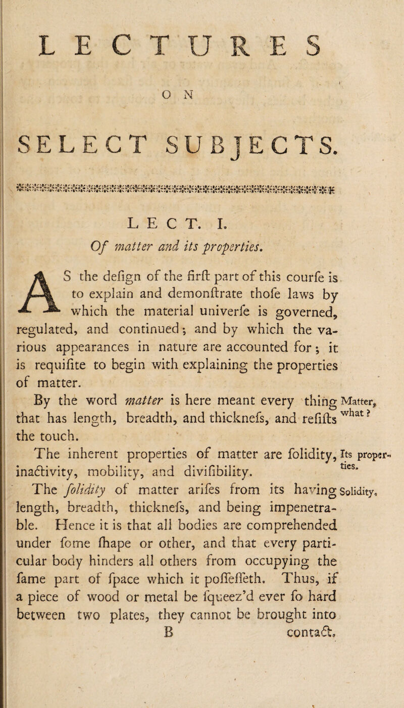 f. SELECT SUBJECTS. L E C T. I. Of matter and its properties, AS the defign of the hrft part of this courfe is to explain and demonftrate thofe laws by which the material univerfe is governed, regulated, and continued •, and by which the va¬ rious appearances in nature are accounted for; it is requifite to begin with explaining the properties of matter. By the word matter is here meant every thing Matter, that has length, breadth, and thicknefs, and refills’ the touch. The inherent properties of matter are folidity. Its proper- inadlivity, mobility, and divifibility. The folidity of miatter arifes from its having Solidity, length, breadth, thicknefs, and being impenetra¬ ble. Hence it is that all bodies are comprehended under fome lhape or other, and that every parti¬ cular body hinders all others from occupying the fame part of fpace which it poffelTeth, Thus, if a piece of wood or metal be fqueez’d ever fo hard between two plates, they cannot be brought into B contadl.