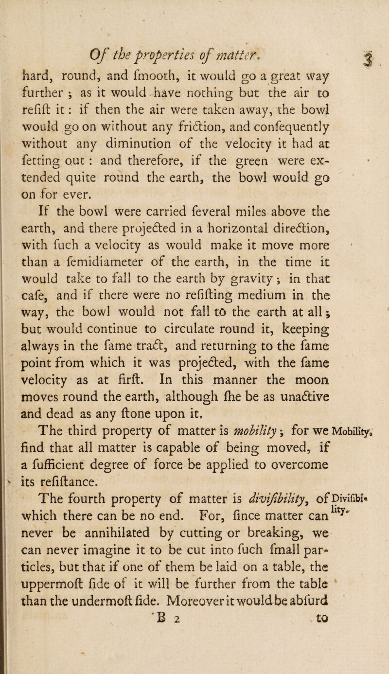 hard, round, and fmooth, it would go a great way further ; as it would have nothing but the air to refill it: if then the air were taken away, the bowl would go on without any friction, and confequently without any diminution of the velocity it had at fetting Qut : and therefore, if the green were ex¬ tended quite round the earth, the bowl would go on for ever. If the bowl were carried feveral miles above the earth, and there projected in a horizontal diredlion, with fuch a velocity as would make it move more than a femidiameter of the earth, in the time it would take to fall to the earth by gravity; in that > cafe, and if there were no refilling medium in the way, the bowl would not fall to the earth at all; but would continue to circulate round it, keeping always in the fame tradl, and returning to the fame point from which it was projedted, with the fame velocity as at firft. In this manner the moon moves round the earth, although Ihe be as unadlive and dead as any Hone upon it. The third property of vmxxtY is mobilityfor we Mobility, find that all matter is capable of being moved, if a fufficient degree of force be applied to overcome ' its refinance. The fourth property of matter is divifibility^ ofJpivlfibf« which there can be no end. For, fince matter can^^^' never be annihilated by cutting or breaking, we can never imagine it to be cut into fuch fmall par¬ ticles, but that if one of them be laid on a table, the uppermoll fide of it will be further from the table ‘ than the undermoil fide. Moreover it would be abfurd