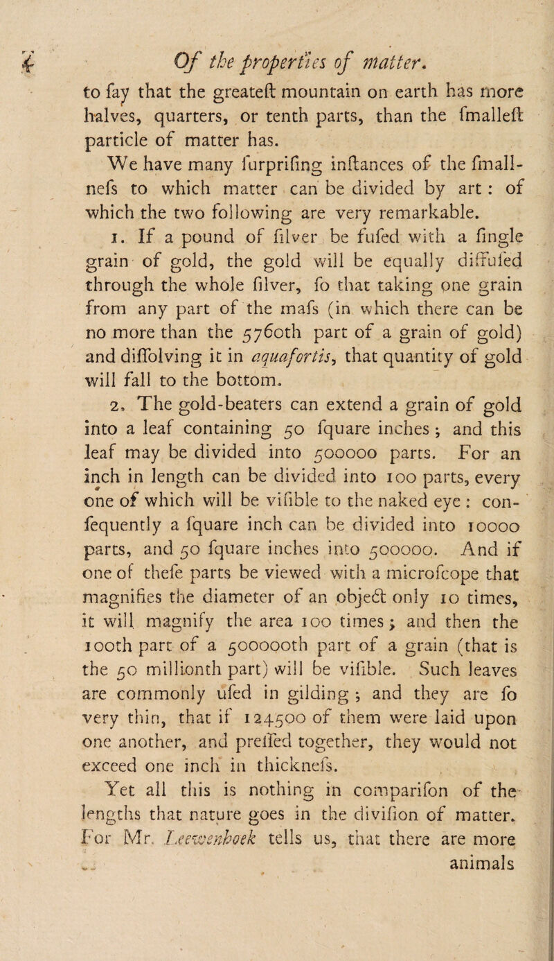 to fay that the greateft mountain on earth has more halves, quarters, or tenth parts, than the fmalleft particle of matter has. We have many furprifing inilances of the fmall- nefs to which matter can be divided by art: of which the two following are very remarkable. 1. If a pound of filver be fufed v/ith a Tingle grain of gold, the gold will be equally diffufed through the whole filver, fo that taking pne grain from any part of the mafs (in which there can be no more than the 5760th part of a grain of gold) and diffolving it in aquafortis^ that quantity of gold will fall to the bottom. 2. The gold-beaters can extend a grain of gold into a leaf containing 50 fquare inches ; and this leaf may be divided into 500000 parts. For an inch in length can be divided into 100 parts, every one of which will be vifible to the naked eye : con- fequently a fquare inch can be divided into 10000 parts, and 50 fquare inches into 500000. And if one of thefe parts be viewed with a microfcope that magnifies the diameter of an objedt only 10 times, it will magnify the area 100 times \ and then the looth part of a 500000th part of a grain (that is the 50 millionth part) will be vifible. Such leaves are commonly ufed in gilding *, and they are fo very thin, that if 124500 of them w'ere laid upon one another, and prelTed together, they would not exceed one inch in thicknefs. Yet all this is nothing in comparifon of the lengths that nature goes in the divifion of matter. For Mr. I.eewenhoek tells us, that there are more .. animals