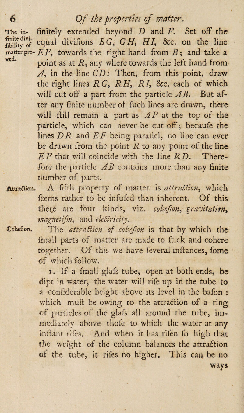 The m- finite divi- iibility of jnatter pro¬ ved. Attrafllon Coliefion, finitely extended beyond D and F. Set off the equal divifions BG^ GH^ &c. on the line EF^ towards the right hand from and take a point as at any where towards the left hand from Ay in the line CD: Then, from this point, draw the right lines DC, RHy D/, &c. each of which will cut off a part from the particle AB. But af¬ ter any finite number of fuch lines are drav/n, there will Hill remain a part zs AP at the top of the particle, which can never be cut off-, becaufe the lines DR and EF being parallel, no line can ever be drawn from the point R to any point of the line EF that will coincide with the line DD. There¬ fore the particle AB contains more than any finite number of parts. A fifth property of matter is attraEiioriy which feems rather to be infufed than inherent. Of this the^e are four kinds, viz. coheftoriy gravitatisny magnetifm^ and eleFcriclty, The attraction of coheft on is that by which the fmall parts of matter are made to ftick and cohere together. Of this we have feveral inftances, fome of which follow. I. If a fmall glafs tube, open at both ends, be dipt in water, the water will rife up in the tube to a confiderable height above its level in the bafon : w’hich muft be owing to the attraction of a ring of particles of the glafs all around the tube, im¬ mediately above thofe to which the water at any inftant rifes. And when it has rifen fo high that the w'cfght of the column balances the attradlion of the tube, it rifes no higher. This can be no ways