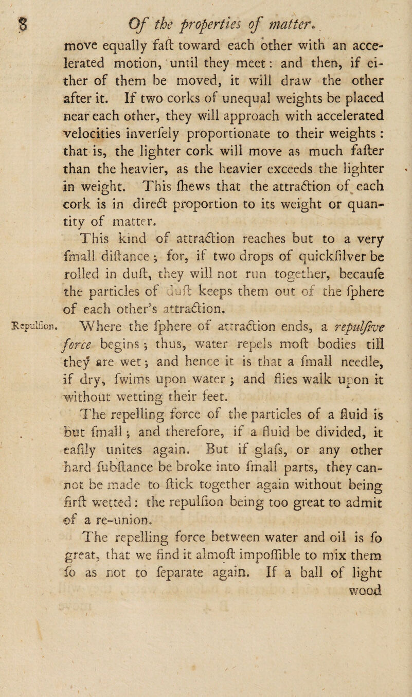 / JS Of the properties of matter.. move equally fall: toward each other with an acce¬ lerated motion,'until they meet: and then, if ei¬ ther of them be moved, it will draw the other after it. If two corks of unequal weights be placed near each other, they will approach with accelerated velocities inverfely proportionate to their weights: that is, the lighter cork will move as much fafter than the heavier, as the heavier exceeds the lighter in weight. This fhews that the attradfion of each cork is in diredt proportion to its weight or quan¬ tity of matter. This kind of attradfion reaches but to a very fmall didance ; for, if two drops of quickfilver be rolled in dull, they will not run together, becaufe the particles of dull keeps them out of the fphere of each other’s attradion, Kspulfioii. Where the fphere of attradion ends, a repulfive force begins ; thus, water repels mod bodies till they are wet; and hence it is that a fmall needle, if dry, fwims upon water ; and flies walk upon it without wetting their teet. The repelling force of the particles of a fluid is But fmall; and therefore, if a fluid be divided, it eaiily unites again. But if glafs, or any other hard fubflance be broke into fmall parts, they can¬ not be made to flick together again without being lirfl wetted: the repulflon being too great to admit of a re~union. The repelling force between water and oil is fo great, that w'e And it almoft impofTible to mix them fo as not to feparate again. If a ball of light wood /