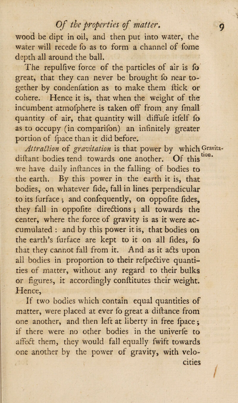 wood be dipt in oil, and then put into water, the water will recede fo as to form a channel of fome depth all around the ball. The repulfive force of the particles of air is fo great, that they can never be brought fo near to¬ gether by condenfation as to make them ftick or cohere. Hence it is, that when the weight of the incumbent atmofphere is taken off from, any fmall quantity of air, that quantity will diffufe itfelf fo as to occupy (in comparifon) an infinitely greater portion of fpace than it did before. Attra^Aon of gravitation is that power by which diftant bodies tend towards one another. Of this we have daily inffances in the falling of bodies to the earth. By this power in the earth it is, that bodies, on whatever fide, fall in lines perpendicular to its furface *, and confequently, on oppofite fides, they fall in oppofite diredlions; all towards the center, where the force of gravity is as it were ac¬ cumulated : and by this power it is, that bodies on the earth’s furface are kept to it on all fides, fo that they cannot fall from it. And as it adls upon all bodies in proportion to their refpedlive quanti¬ ties of matter, without any regard to their bulks or figures, it accordingly conftitutes their weight. Hence, If two bodies which contain equal quantities of matter, were placed at ever fo great a diftance from one another, and then left at liberty in free fpace; if there were no other bodies in the univerfe to affedf them, they would fall equally fwift towards one another by the power of gravity, with velo¬ cities