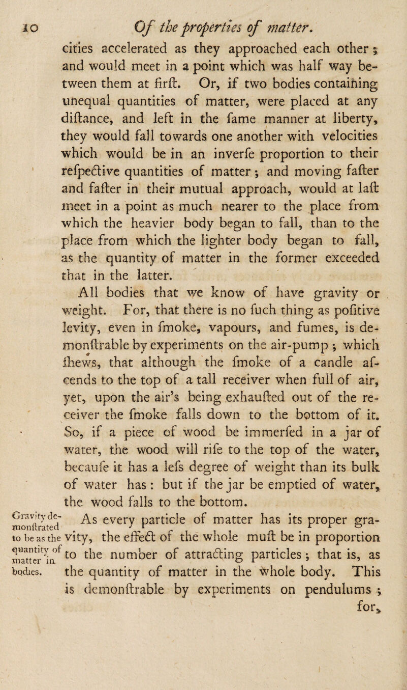 cities accelerated as they approached each other; and would meet in a point which was half way be¬ tween them at firft. Or, if two bodies containing unequal quantities of matter, were placed at any diftance, and left in the fame manner at liberty, they would fall towards one another with velocities which would be in an inverfe proportion to their ‘ refpedlivc quantities of matter \ and moving fafter and fafter in their mutual approach, would at lafl: meet in a point as much nearer to the place from which the heavier body began to fall, than to the place from which the lighter body began to fall, as the quantity of matter in the former exceeded that in the latter. All bodies that we know of have gravity or weight. For, that there is no fuch thing as pofitive levity, even in fmoke, vapours, and fumes, is de- monftrable by experiments on the air-pump ; which Ihews, that although the fmoke of a candle af- cends to the top of a tall receiver when full of air, yet, upon the air’s being exhaufeed out of the re¬ ceiver the fmoke falls down to the bottom of it. So, if a piece of wood be immerfed in a jar of water, the wood will rife to the top of the water, becaufe it has a lefs degree of weight than its bulk of water has: but if the jar be emptied of water, the wood falls to the bottom. Gravitydc- cverv patticle of matter has its proper gra- monitrated , ^ ^ r \ n i ^ • to be as the vity, the efFe6t of the whole muft be in proportion the number of attradling particles; that is, as bodies. the quantity of matter in the whole body. This is demonftrable by experiments on pendulums ; for.