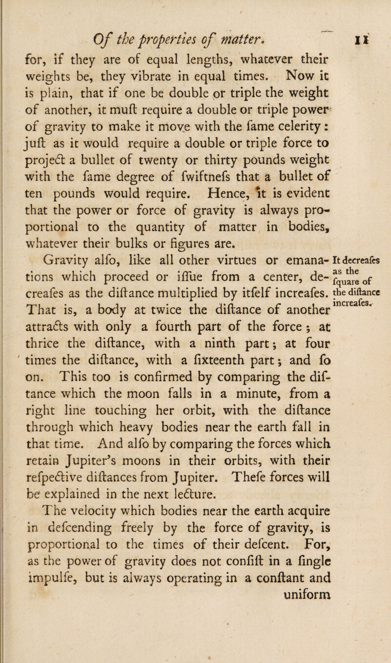 for, if they are of equal lengths, whatever their weights be, they vibrate in equal times. Now it is plain, that if one be double or triple the weight of another, it muft require a double or triple powers of gravity to make it move with the fame celerity: juft as it would require a double or triple force to proje6l a bullet of twenty or thirty pounds weight with the fame degree of fwiftnefs that a bullet of ten pounds would require. Hence, it is evident that the power or force of gravity is always pro¬ portional to the quantity of matter in bodies, whatever their bulks or figures are. Gravity alfo, like all other virtues or emana-Itdecreafes tions which proceed or iflue from a center, de- creafes as the diffance multiplied by itfelf incrcafes. thediftance That is, a body at twice the diftance of another attracts with only a fourth part of the force ; at thrice the diftance, with a ninth part; at four - ' times the diftance, with a ftxteenth part; and fo on. This too is confirmed by comparing the dif¬ tance which the moon falls in a minute, from a right line touching her orbit, with the diftance through which heavy bodies near the earth fall in that time. And alfo by comparing the forces which retain Jupiter’s moons in their orbits, with their refpedlive diftances from Jupiter. Thefe forces will be explained in the next ledture. The velocity which bodies near the earth acquire in defcending freely by the force of gravity, is proportional to the times of their defcent. For, as the power of gravity does not conftft in a ftngle impulfe, but is always operating in a conftant and uniform