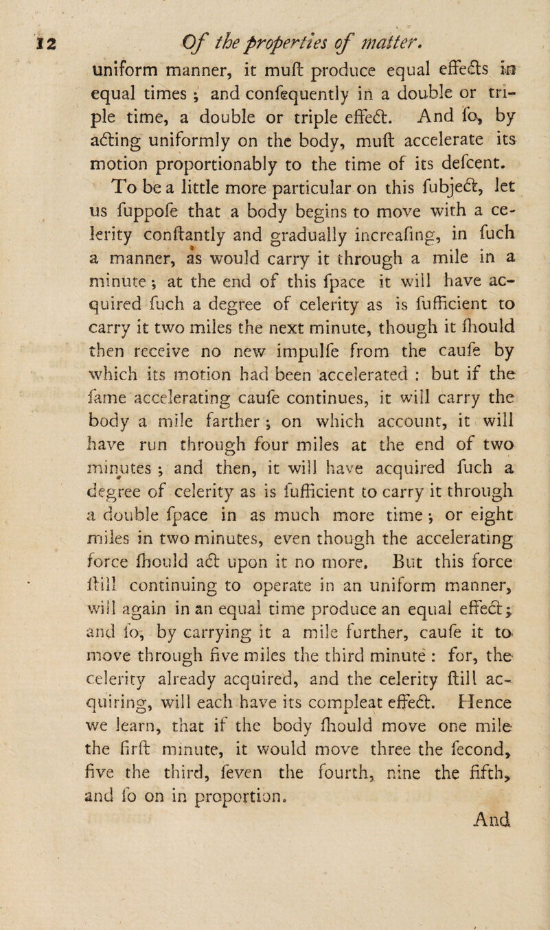 uniform manner, it mufl produce equal efFe£ls in equal times { and confequently in a double or tri¬ ple time, a double or triple efFe^f. And fo, by adling uniformly on the body, muft accelerate its motion proportionably to the time of its defcent. To be a little more particular on this fubje6f, let us fuppofe that a body begins to move with a ce¬ lerity conidantly and gradually increafing, in fuch a manner, as would carry it through a mile in a minute *, at the end of this fpace it will have ac¬ quired fuch a degree of celerity as is fufficient to carry it two miles the next minute, though it ihould then receive no new impulfe from the caufe by which its motion had been 'accelerated : but if the fame accelerating caufe continues, it will carry the body a mile farther | on which account, it will have run through four miles at the end of two min^utes ; and then, it will have acquired fuch a degree of celerity as is fufficient to carry it through a double fpace in as much more time •, or eight miles in two minutes, even though the accelerating force ihould adt upon it no more. But this force Hill continuing to operate in an uniform manner, will again in an equal time produce an equal effed:;, and fo, by carrying it a mile further, caufe it to move through rive miles the third minute': for, the celerity already acquired, and the celerity ftill ac¬ quiring, will each have its compleat effed. Flence we learn, that if the body fhould move one mile the firft minute, it would move three the fecond, five the third, feven the fourth, nine the fifth, and fo on in proportion. And
