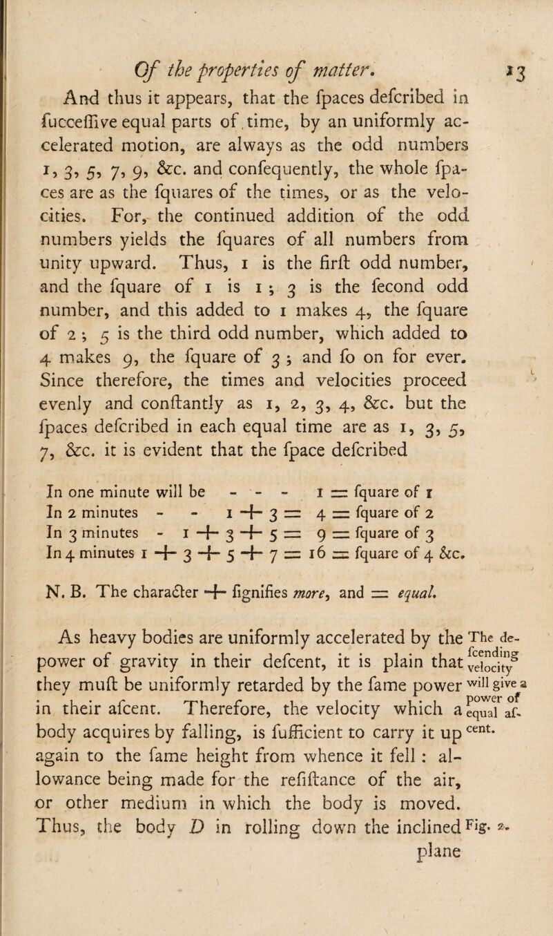 And thus it appears, that the fpaces defcrlbed in fucceffive equal parts of, time, by an uniformly ac¬ celerated motion, are always as the odd numbers I, 3, 5, 7, 9, &c. and confequently, the whole fpa¬ ces are as the fquares of the times, or as the velo¬ cities. For,- the continued addition of the odd numbers yields the fquares of all numbers from unity upward. Thus, i is the firfl odd number, and the fquare of i is i ; 3 is the fecond odd number, and this added to i makes 4, the fquare of 2 ; 5 is the third odd number, which added to 4 makes 9, the fquare of 3 ; and fo on for ever. Since therefore, the times and velocities proceed evenly and conftantly as i, 2, 3, 4, &c. but the fpaces deferibed in each equal time are as i, 3, 5, 7, &c. it is evident that the fpace deferibed In one minute will be - - - i = fquare of i In 2 minutes - - i “f- 31= 4 = fquare of 2 In 3 minutes - i 3 5 — 9 = fquare of 3 In 4 minutes i -f- 3 -f- 5 -f- 7 = 16 fquare of 4 he, N. B. The charadler •+• fignifies more^ and — equal* As heavy bodies are uniformly accelerated by the The de¬ power of gravity in their defeent, it is plain that yeiodty^ they mud be uniformly retarded by the fame powergive a in their afeent. Therefore, the velocity which aeq^aTaf- body acquires by falling, is fufheient to carry it up again to the fame height from whence it fell : al¬ lowance being made for the refiftance of the air, or other medium in which the body is moved. Thus, the body D in rolling down the inclined Fig-