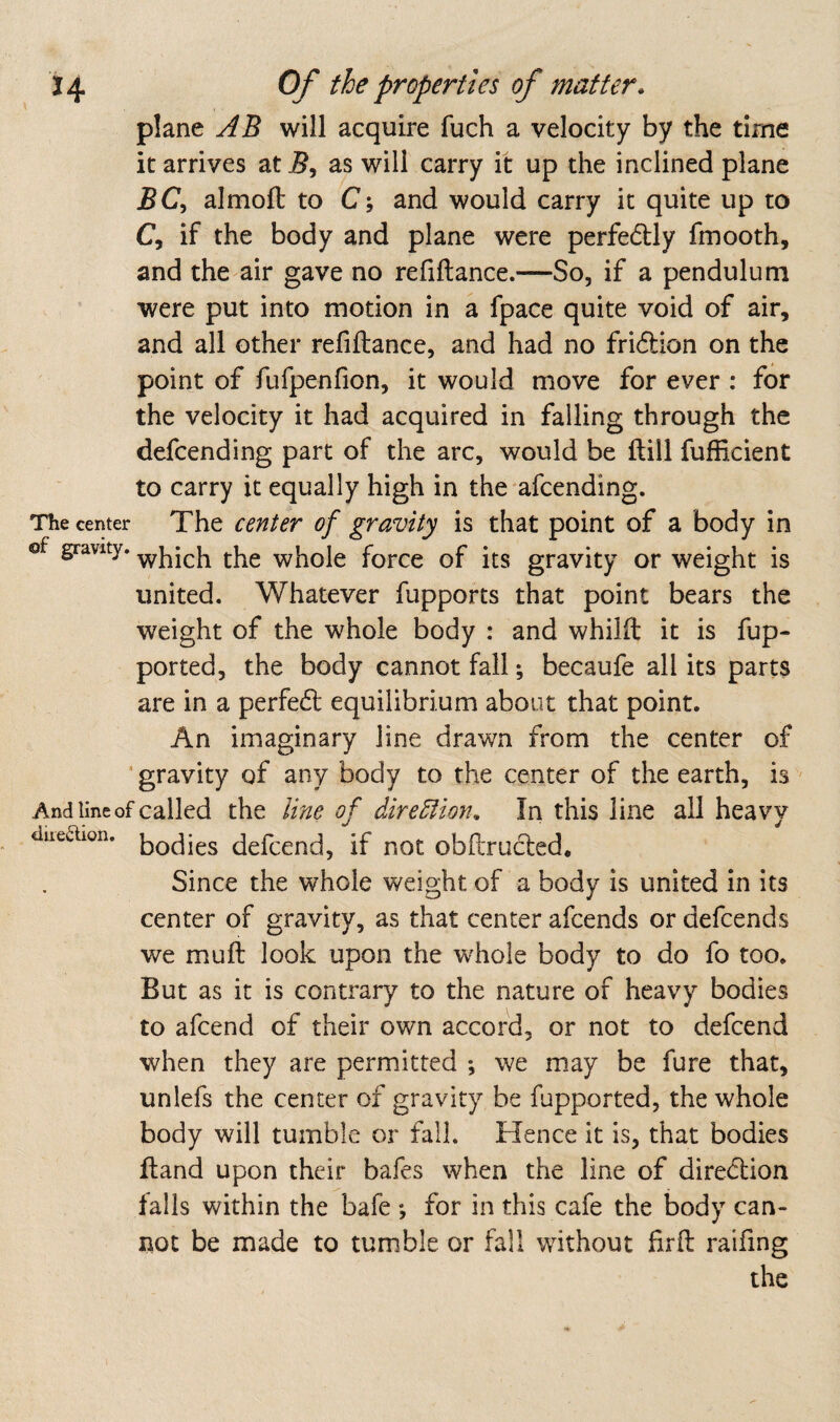 plane AB will acquire fuch a velocity by the time it arrives at as will carry it up the inclined plane jBC, almofl to C; and would carry it quite up to C, if the body and plane were perfectly fmooth, and the air gave no refiftance.—So, if a pendulum were put into motion in a fpace quite void of air, and all other refiftance, and had no fri6tion on the point of fufpenfion, it would move for ever : for the velocity it had acquired in falling through the defcending part of the arc, would be ftill fuffi.cient to carry it equally high in the afcending. The center The center of gravity is that point of a body in of gravity, whole force of its gravity or weight is united. Whatever fupports that point bears the weight of the whole body : and whilft it is fup- ported, the body cannot fall; becaufe all its parts are in a perfed equilibrium about that point. An imaginary line drawn from the center of ’ gravity of any body to the center of the earth, is ' And line of called the line of dire5tion. In this line all heavy diieaion. defccnd, if not obPcrucled. Since the whole weight of a body is united in its center of gravity, as that center afcends or defcends we muft look upon the whole body to do fo too. But as it is contrary to the nature of heavy bodies to afcend of their own accord, or not to defcend when they are permitted *, we m.ay be fure that, unlefs the center of gravity be fupported, the whole body will tumble or fall. Hence it is, that bodies ftand upon their bafes when the line of diredion falls within the bafe *, for in this cafe the body can¬ not be made to tumble or fall without firft raifing