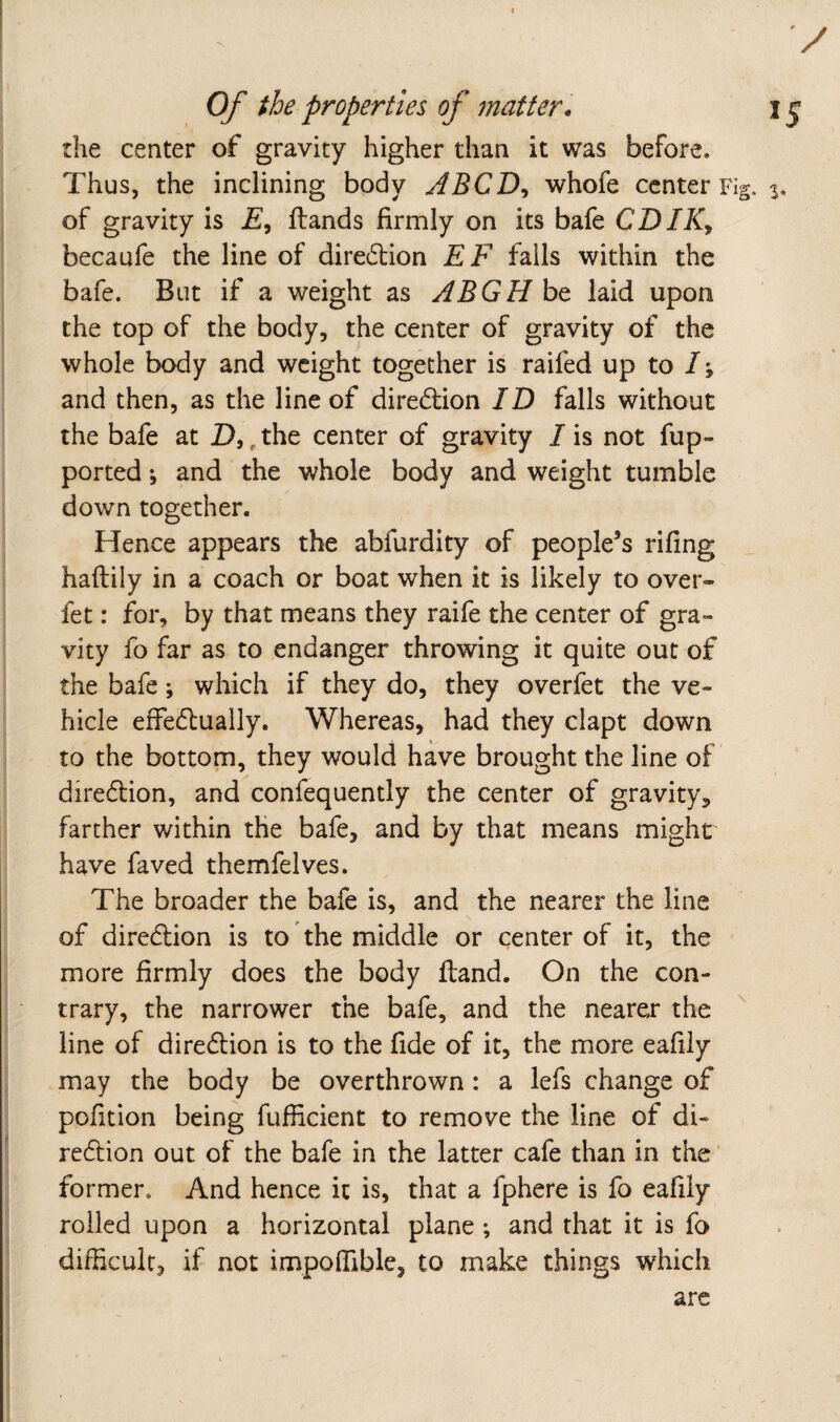 Of the properties of matter . 15 the center of gravity higher than it was before. Thus, the inclining body ABCD^ whofe center Fig. 3. of gravity is £, ftands firmly on its bafe CDIKy becaufe the line of diredlion EF falls within the bafe. But if a weight as ABGHht laid upon the top of the body, the center of gravity of the whole body and weight together is raifed up to /; and then, as the line of diredion ID falls without the bafe at D,,the center of gravity /is not fup- ported *, and the whole body and weight tumble down together. Hence appears the abfurdity of people’s riling haftily in a coach or boat when it is likely to over- fet: for, by that means they raife the center of gra¬ vity fo far as to endanger throwing it quite out of the bafe; which if they do, they overfet the ve¬ hicle effedlually. Whereas, had they clapt down to the bottom, they would have brought the line of diredion, and confequently the center of gravity, farther within the bafe, and by that means might have faved themfelves. The broader the bafe is, and the nearer the line of diredlion is to the middle or center of it, the more firmly does the body ftand. On the con¬ trary, the narrower the bafe, and the nearer the line of direction is to the fide of it, the more eafily may the body be overthrown: a lefs change of pofition being fufficient to remove the line of di- redion out of the bafe in the latter cafe than in the ‘ former. And hence it is, that a fphere is fo eafily roiled upon a horizontal plane ; and that it is fo difficult, if not impoffible, to make things which are