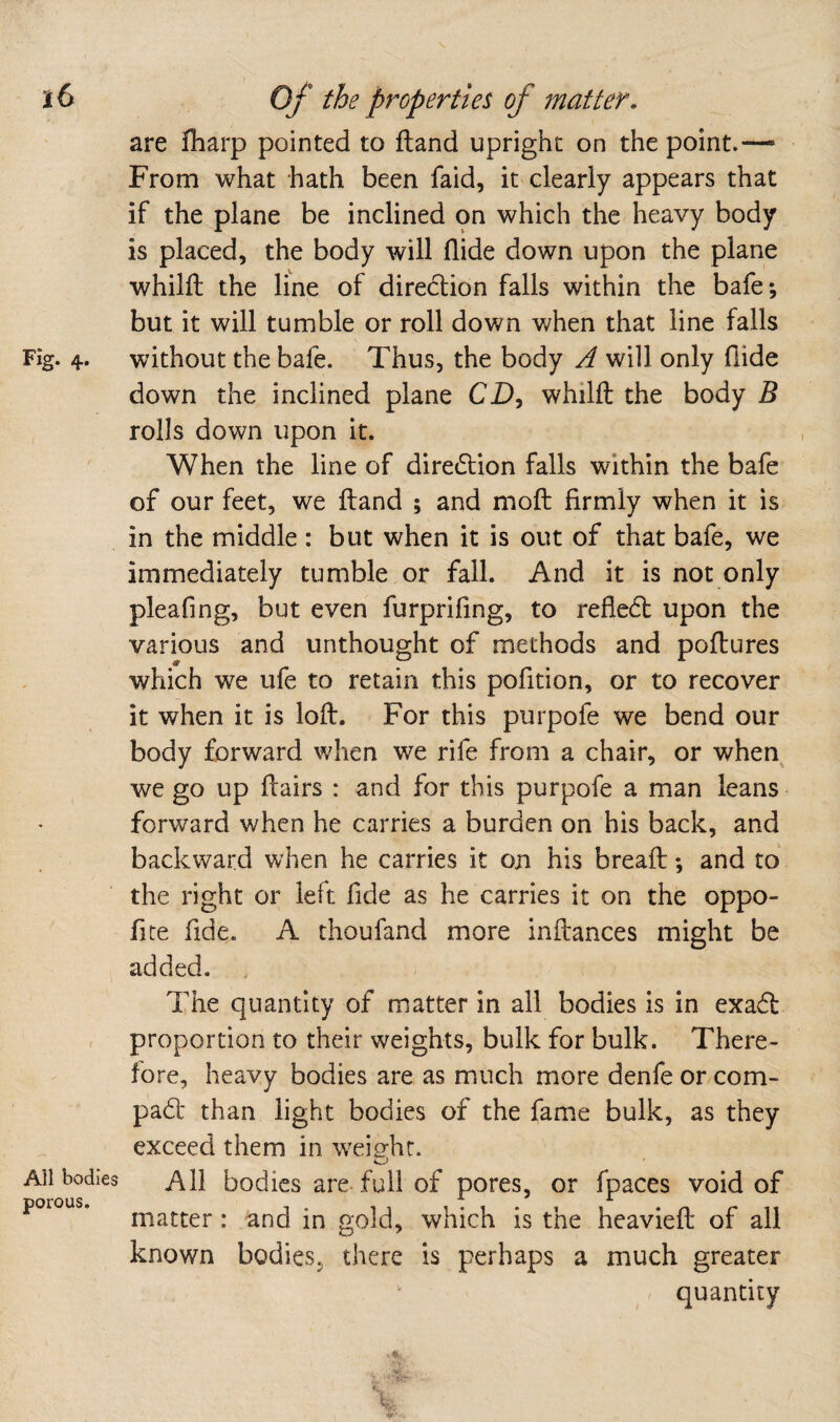 Fig. 4. Ail bodies porous. are fharp pointed to Hand upright on the point.— From what hath been faid, it clearly appears that if the plane be inclined on which the heavy body is placed, the body will Aide down upon the plane whilft the line of diredtion falls within the bafe; but it will tumble or roll down when that line falls without the bafe. Thus, the body A will only Aide down the inclined plane CD, whilft the body B rolls down upon it. When the line of diredlion falls within the bafe of our feet, we Aand ; and moA Armly when it is in the middle : but when it is out of that bafe, we immediately tumble or fall. And it is not only pleafing, but even furpriAng, to reAedl upon the various and unthought of methods and poAures which we ufe to retain this pofition, or to recover it when it is loA. For this purpofe we bend our body forward when we rife from a chair, or when we go up Aairs : and for this purpofe a man leans forward when he carries a burden on his back, and backward when he carries it on his breaA; and to the right or left fide as he carries it on the oppo- fite fide. A thoufand more inAances might be added. The quantity of matter in all bodies is in exadl proportion to their weights, bulk for bulk. There¬ fore, heavy bodies are as much more denfe or com- pa6b than light bodies of the fame bulk, as they exceed them in weig-hr. o All bodies are. full of pores, or fpaces void of matter : and in gold, which is the heavieA of all known bodies, there is perhaps a much greater ^ quantity I • ' k