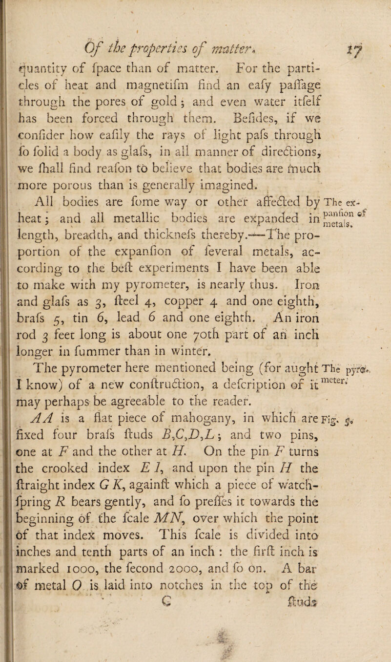 I ■/V • Of the properties of mutter quantity of fpace than of matter. For the parti¬ cles of heat and magnetifm find an eafy pafiage through the pores of gold; and even water itfelf has been forced through them. Befides, if we confider how eafily the rays of light pafs through fo foiid a body as glafs, in all manner of directions, we fhali find reafon to believe that bodies are much more porous than is generally imagined. All bodies are fome way or other alfecfied by The es:» heat; and all metallic bodies are expanded in length, breadth, and thicknefs thereby.“^The pro¬ portion of the expanfion of feveral metals, ac¬ cording to the bell experiments I have been able to make with my pyrom.eter, is nearly thus. Iron and glafs as 3, fteel 4, copper 4 and one eighth, brafs 5, tin 6, lead 6 and one eighth. An iron rod 3 feet long is about one 70th part of an inch longer in fummer than in winter. The pyrometer here mentioned being (for aught The pyr^^ I know) of a new conftrudion, a defeription of may perhaps be agreeable to the reader. A A is a flat piece of mahogany, in which arepiC fixed four brafs ftuds B^C^D^L; and two pins, one at F and the other at H. On the pin F turns the crooked index E i, and upon the pin H the ftraight index G /f, againft which a piece of watdi- fpring R bears gently, and fo preffes it towards the beginning of the fcale AfA^, over which the point of that index moves. This fcale is divided into inches and tenth parts of an inch : the firfl inch is marked 1000, the fecond 2000, and fo on. A bar of metal 0 is laid into notches in the top of the ’ G Ifudvt
