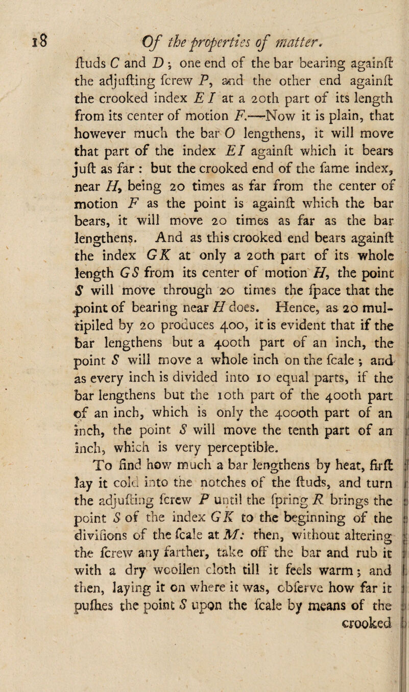 « ftuds C and D one end of the bar bearing againff the adj Lifting fcrew P, and the other end againft the crooked index P / at a 20th part of its length from its center of motion F.—Now it is plain, that however much the bar O lengthens, it will move that part of the index El againft which it bears juft as far : but the crooked end of the fame index, near Hy being 20 times as far from the center of motion F as the point is againft which the bar bears, it will move 20 times as far as the bar lengthens. And as this crooked end bears againft the index GK zx. only a 20th part of its whole * length GS from its center of motion i7, the point S will move through 20 times the fpace that the .point of bearing near H does. Hence, as 20 mul¬ tiplied by 20 produces 400, it is evident that if the bar lengthens but a 400th part of an inch, the ■ point S will move a whole inch on the fcale ; and ! as every inch is divided into 10 equal parts, if the «! bar lengthens but the loth part of the 400th part of an inch, which is only the 4000th part of an inch, the point S will move the tenth part of an i inch, which is very perceptible. To find how much a bar lengthens by heat, firff: If lay it cold into the notches of the ftuds, and turn t the adjufting (crew P until the fpring R brings the i; point S of the index GK to the beginning of the t divifions of the fcale at M: then, without altering: k the ftrew any farther, take off the bar and rub it 1 with a dry woollen cloth till it feels warm; and |. then, laying it on where it was, obferve how far it pufhes the point S upon the fcale by means of the crooked i)