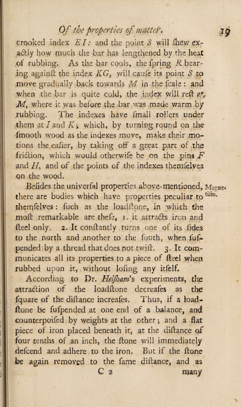 crooked index El: and the point S will (Ite'w ex¬ actly how much the bar has lengthened by the heat of rubbing. As the bar cools, the fpring R bear- ing agairift the index KGj will caufe its point S to move gradually back towards M in the fcale : and w'hcn the bar is quite cold, the index Will reft where it was before the bar w^a^s made warm by rubbing. The indexes have fmall rollers under them at / and K \ which, by turning round on the fmooth wood as the indexes move, make their mo¬ tions the.eaher, by taking off a great part of the frihtion, which would otherwife be on the pins F and //, and of the points of the indexes themfelves on the wood. Befides the univerfal properties above-mentioned, there are bodies which have properties peculiar to themfelves : fueh as the loadftpne, in which the moft remarkable are thefe, i, it attrafe iron and ftecl only. 2. It conftantly turns one of its Tides to the north and another to‘ the fouth, when fuf- pendediby a thread that does not tv/ift. 3. It com¬ municates all its properties to a piece of fteel when rubbed upon it, without lofing any itfetf. According to Dr. Heljhain^s experiments, the attrablion of the loadftone decreafes as the fquare of the diftance rncreafes. Thus, if a load¬ ftone be fufpended at one end of a balance, and counterpoifed by weights at the other; and a flat piece of iron placed beneath it, at the diftance of four tenths of an inch, the ftone will immediately defcend and adhere to the iron. But if the ftone be again removed to the fame diftance, and as C %