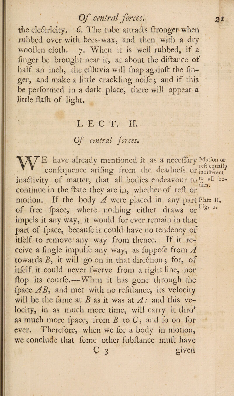 Of central forces. ^ i die eledlriclty, 6. The tube attradls ftronger* when rubbed over with bees-wax, and then with a dry woollen cloth. 7. When it is well rubbed,' if a linger be brought near it, at about the diftance of half an inch, the effluvia will fnap againfl; the fin¬ ger, and make a little crackling noife ; and if this be performed in a dark place, there will appear a little fiafh of light, L E C T. IL Of central forces, have already mentioned it as a ncceflary Motion or ^ ^ confequence ariling from the deadnefs or [ndifferent^ inadlivity of matter, that all bodies endeavour to^^ continue in the fbate they are in, whether of reft or motion. If the body A were placed in any part Plate ir, of free fpace, where nothing either draws or^^^‘ impels it any way, it would for ever remain in that part of fpace, becaufe it could have no tendency of itfelf to remove'any way from thence. If it re¬ ceive a fingle impulfe any way, as fuppofe from A towards it will go on in that diredtion ; for, of itfelf it could never fwerve from a right line, nor ftop its courfe.—-When it has gone through the fpace ABy and met with no refiftance, its velocity will be the fame at B as it was at A: and this ve¬ locity, in as much more time, will carry it thro’ as much more fpace, from B to C •, and fo on for ever. Therefore, when we fee a body in motion, we conclude that fome other fubftance muft have