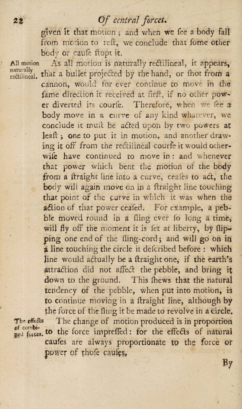 ♦ • t X given it that motion ; and when we fee a body fall from motion to reft, v/e conclude that feme other body or caufe ftopt it.  All motion As all motion is naturally redlilineal, it appears, reSineal. ^ bullct projedted by the hand, or fhot from a cannon, would for ever continue to iriov^ in the fame direction it received at ftrir, if no other pow¬ er diverted its courfe. Therefore, when v/e fee ar body move in a curve of any kind whatever, we conclude it muft be adted upon by two powers at leaft ; one to put it in motion, and another draw¬ ing it off from the reeftilineal courfe it would other- wife have continued to move in : and whenever that power which bent the rnotion ot the body from a ftraight line into a curve, ceales to adl, the body will again move on in a ftraight line touching that point of the curve in wddeh it Vv^as when the adlion of that povv^er ceafed. For example, a peb¬ ble moved round in a Oing ever fo long a time, will fly off the moment it is fet at liberty, by flip^ ping one end of the fling-cord 5 and will go on m a line touching the circle it deferibed before : which line would a^lually be a ftraight one, if the earth’s attradfion did not affeft the pebble, and bring it down to the ground. This (hews that the natural tendency of the pebble, when put into motion, is to continue moving in a ftraight line, although by the force of the fling it be made to revolve in a circle. The change of motion produced is in proportion ged the' force imprefled: for the effedls of natural caufes are always proportionate tp the force or power of thofe caufes, I