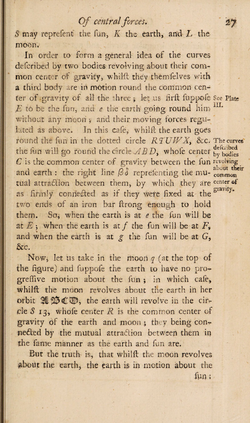 S may reprefent the fan, K the earth, an‘d L the moon. In order to form a general idea of the curves defcribed by two bodies revolving about their com¬ mon center of gravity, whilii: they themfelyes v/ith a third body are in motion round the common cen¬ ter of-gravity of all the three ; let us iirft fiippofe E to be the fun, and e the earth Roino; round him without any moon and their moving forces regu¬ lated as above. In this cafe, whilfi the earth goes round the fun in the dotted circle RT'UJVX^ &c. the fun will go round the circle D, whofc center C is the common center of gravity between the fun and earth : the right line /3J reprefenting the mu¬ tual attradion between them, by which they are as firmly connefled as if they were fixed at' the tv/o ends of an iron bar ftrong enough to hold them. So, when the earth is at e the fun wdll be at E \ when the earth is at / the fun will be at and when the earth is at g the fun will be at G, &c. See Plate ill. The curves defcribed by bodies revolving about their common center of gravity^ Now, let US take in the moon ^ (at the top of the figure) and fuppofe the earth to have no pro^ : grefiive motion about the fun 5 in which cafe, i whilft the moon revolves about the earth in her t orbit the earth wdil revolve in the cir- j cle 13, whofe center R is the common center of 'I gravity of the earth and moon ; they being con*?- I nedled by the mutual attrafiion betw^een them in ; the fame manner as the earth and fun are. Bur the truth is, that whilft the m.oon revolves ^boiit tfte earth, the earth is in motion about the fun I