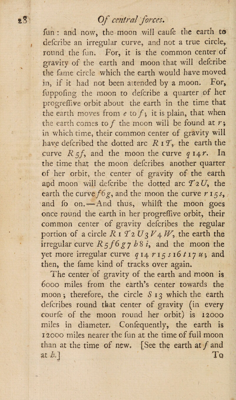 fun : and now, the moon will caufe the earth to defcribe an irregular curve, and not a true circle^ round the fun. For, it is the common center of gravity of the earth and moon that will defcribe the fame circle which the earth would have moved in, if it had not been attended by a moon. For, fuppofing the moon to defcribe a quarter of her progreffive orbit about the earth in the time that the earth moves from e to f\ it is plain, that when the earth comes to/ the moon will be found at r; in VvFich tim.e, their common center of gravity will have defcribed the dotted arc R i T', the earth the curve i^5/, and the moon the curve In the time that the moon defcribes another quarter of her orbit, the center of gravity of the earth agid moon will defcribe the dotted arc 2217, the earth the curve/6^, and the moon the curve r 15J, and fo on.—And thus, whilft the moon goes once round the earth in her progreffive orbit, their common center of gravity defcribes the regular portion of a circle Ri T2 V4. /F, the earth the irregular curve R^fSgyhS f, and the moon the yet more irregular curve ^14 ri5Ji6/i7^^; and then, the fame kind of tracks over again. The center of gravity of the earth and moon is 6000 miles from the earth’s center towards the moon; therefore, the circle 13 which the earth defcribes round that center of gravity (in every courfe of the moon round her orbit) is 12000 miles in diameter. Confequently, the earth is 12000 miles nearer the fun at the time of full moon than at the time of new. [See the earth at / and at h.'] Tq /.V