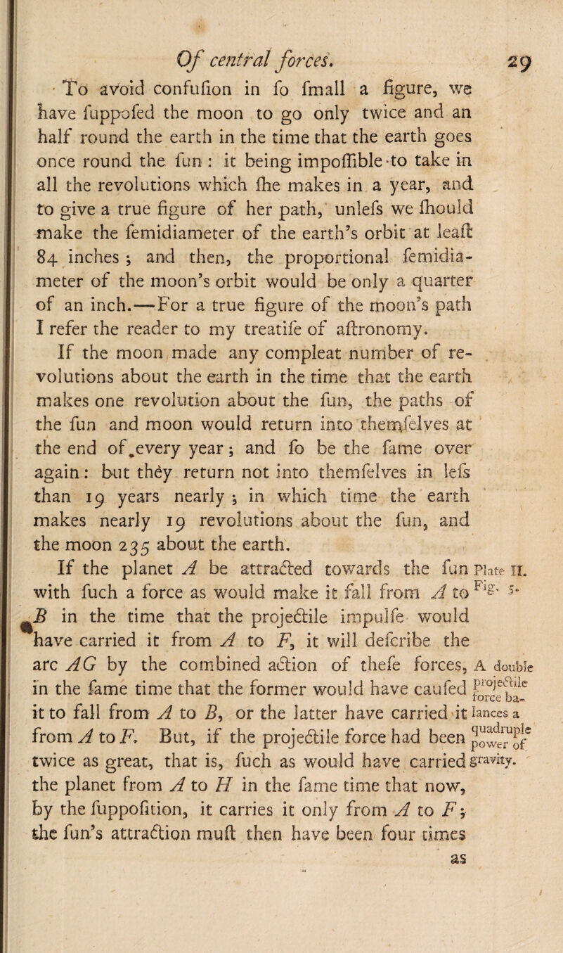 ' To avoid confufion in fo fmall a figure, we have fuppofed the moon to go only twice and an half round the earth in the time that the earth goes once round the fun : it being impoffible-to take in all the revolutions which fhe makes in a year, and to give a true figure of her path,' unlefs we fiiould make the femidiameter of the earth’s orbit at lead 84 inches ; and then, the proportional femidia¬ meter of the moon’s orbit would be only a quarter of an inch.—For a true figure of the moon’s path I refer the reader to my treatife of adronomy. If the moon made any compleat number of re¬ volutions about the earth in the time that the earth makes one revolution about the fun, the paths of the fun and moon would return into thentfelves at the end of,every year; and fo be the fame over again: but they return not into themfelves in lefs than 19 years nearly ; in which time the earth makes nearly 19 revolutions about the fun, and the moon 235 about the earth. If the planet A be attracted towards the fun Plate ir. with fuch a force as would miake it fall from A to ^JB in the time that the projedile impulfe would have carried it from A to F, it will defcribe the arc by the combined adion of thefe forces, A double in the fame time that the former would have caufed it to fall from A to 5, or the latter have carried'it iances a from ^ to K But, if the projedile force had been twice as great, that is, fuch as would have carried ^ the planet from A to H In the fame time that now, by the fuppofition, it carries it only from A to F y the fun’s attradion mud then have been four times as