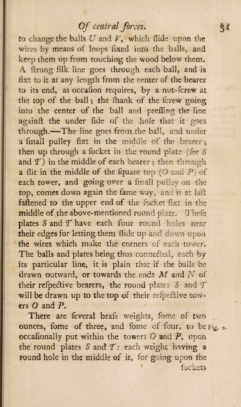 t Of central forces. § I to change the balls U and V^' which Hide upon the wires by means of loops fixed into the balls, and keep them up from touching the wood below them. A flrong filk line goes through each ball, and is fixt to it at any length from the center of the bearer to its end, as occafion requires, by a nut-fcrew at the top of the ball *, the fhank of the fcrew going into the center of the ball and preffing the line againft the under fide of the^ hole that it goes through.—-The line goes from the ball, and under a fmall pulley fixt in the middle of the bearer; then up through a focket in the round plate (fee S and T) in the middle of each bearer 5 then through a flit in the middle of the fquare top (O and P) of each tower, and going over a fmall pulley on tho top, comes down again the famie way, and is at iafi faftened to the upper end of the. focket fixt in the middle of the above-mentioned round plate. Thefe plates S and T* have each four round holes near their edges for letting, them Aide up and down upon the wires which make the corners of each tower. The balls and plates being thus connefled, each by its particular line, it is plain that if the balls be drawn outward, or towards the ends M and N of ' their refpedlive bearers, the round plates S and T will be drawn up to the top of their refpeclive tow¬ ers O and P. There are feveral brafs weights, fome of two ounces, fome of three, and fome of four, to be Fig. 2^. occafionally put within the towers 0 and P, upon the round plates S and* T: each weight having a round hole in the middle of it, for going upon the ' fockets