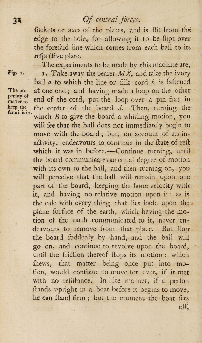 Fig. I. The pro- penfity of matter to keep the ftatc it is in. Of central forces, lockets or axes of the plates, and is flit from thf? edge to the hole^ for allowing it to be flipt over the forefaid line which comes from each bail to its relpecElive plate. The experiments to be made by this machine are, I. Take away the bearer MX, and take the ivory ball a to which the line or filk cord h is faflened at one end *, and having made a loop on the other end of the cord, put the loop over a pin fixt in the center of the board d» Then, turning the winch B to give the board a whirling motion, you will fee that the bail does not immediately begin to‘ move with the board j but, on account of its in- ' adtivity, endeavours to continue in the ft ate of reft which it was in before.—Continue turning, until the board communicates an equal degree of motion with its own to the ball, and then turning on, you will perceive that the ball will remain upon one part of the board, keeping the fame velocity with it, and having no relative motion upon it: as is the cafe with every thing that lies loofe upon the.- plane fnrface of the earth, which having the mo-^ tion of the earth communicated to it, never en¬ deavours to remove from that place. But ftop the board fuddenly by hand, and the ball will go on, and continue to revolve upon the board, ' until the fridlion thereof flops its motion : which fhews, that matter being once put into mo¬ tion, would continue to move for ever, if it met with no rcfiftance. In like manner, if a perfon ftands upright in a boat before it begins to move, he can ftand firm 5 but the moment the boat fets off,.