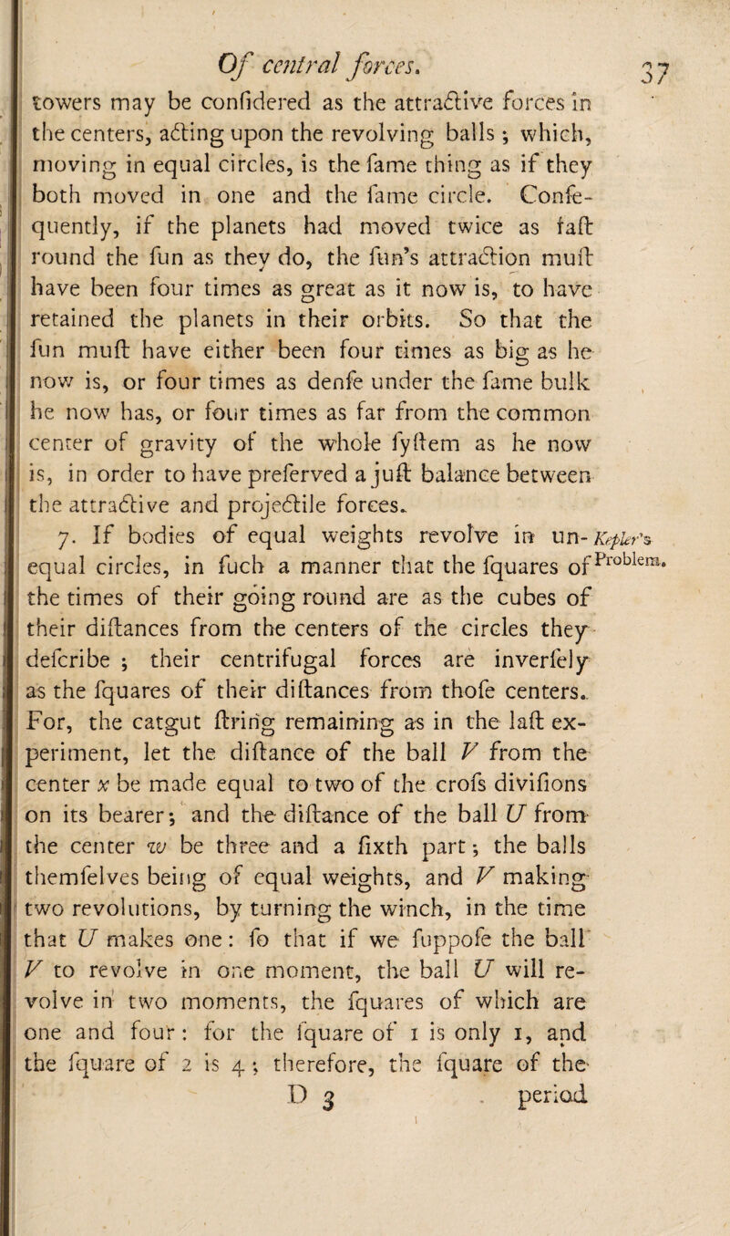 towers may be confidered as the attradive forces in the centers, ading upon the revolving balls; which, moving in equal circles, is the fame thing as if they both moved in one and the fame circle. Confe- quently, if the planets had moved twice as iafl: round the fun as they do, the fun’s attradion mull have been four times as great as it now is, to have retained the planets in their orbits. So that the fun mud have either been four times as big as he nov/ is, or four times as denfe under the fame bulk he now has, or four times as far from the common center of gravity of the whole fyllem as he now is, in order to have preferved a jud balance between the attradive and projedile forces. 7. If bodies of equal weights revolve in un-Kepkr^ equal circles, in fuch a manner that the fquares of the times of their going round are as the cubes of their didances from the centers of the circles they- defcribe ; their centrifugal forces are inverfely as the fquares of their didances from thofe centers.. For, the catgut dririg remaining a-s in the lad ex¬ periment, let the didance of the ball V from the center x be made equal to two of the crofs divifions on its bearer; and the didance of the ball U from- the center zv be three and a fixth part; the balls themfelves being of equal weights, and V making ' two revolutions, by turning the winch, in the time that U makes one: fo that if we fuppofe the ball' V to revolve in one moment, the ball U will re¬ volve in two moments, the fquares of which are one and four: for the fquare of i is only i, and the fquare of 2 is 4; therefore, the fquare of the- D 3 . period I