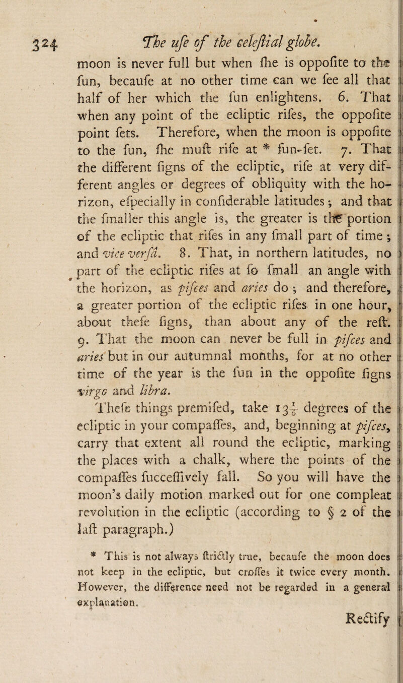 324 7})e ufe of the celefial globe, moon is never full but when llie is oppofite to the fun, becaufe at no other time can we fee all that :: half of her which the fun enlightens. 6. That when any point of the ecliptic rifes, the oppofite : point fets. Therefore, when the moon is oppofite i to the fun, fhe mufl rife at * fun-fet. 7. That n the different figns of the ecliptic, rife at very dif- i ferent angles or degrees of obliquity with the ho- rizon, efpecially in confiderable latitudes •, and that M the frnaller this angle is, the greater is th^ portion | of the ecliptic that rifes in any fmall part of time ; | and viceverfd, 8. That, in northern latitudes, no I part of the ecliptic rifes at fb fmall an angle with I the horizon, as pifces and aries do ; and therefore, a greater portion of the ecliptic rifes in one hour, about thele hgns, than about any of the reft. ! 9. That the moon can never be full in pifces and ’ ■ mies but in our autumnal months, for at no other i time of the year is the fun in the oppofite figns i. virgG and libra, j Thefe things premifed, take 13-^ degrees of the | ecliptic in your compaifes,, and, beginning at pifces^ | carry that extent all round the ecliptic, marking i the places with a chalk, where the points of the ;|i compaffes fuccefiively fall. So you will have the | moon’s daily motion marked out for one compleat ?); revolution in the ecliptic (according to § 2 of the f laft paragraph.) * This is not always ftridly true, becaufe the moon does i not keep in the ecliptic, but cro/Tes it twice every month, j' However, the difference need not be regarded in a general f explanation. t Redify |