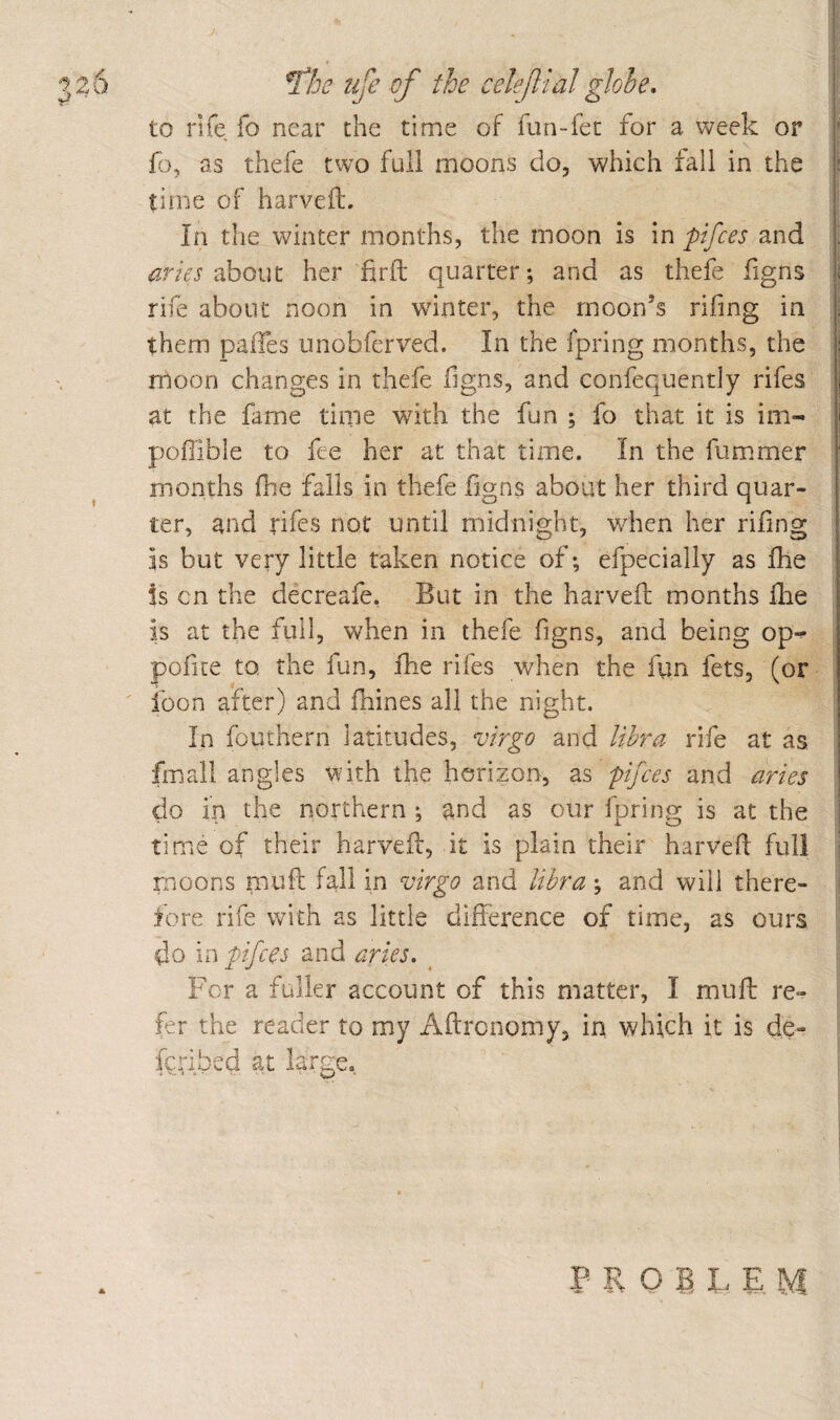 226 ^he life of the celejlialglobe* to rife fo near the time of fun-fet for a week or fo, as thefe two full moons do, which fall in the time of harveft. In the winter months, the moon is m pifces and about her firft quarter; and as thefe figns rife about noon in whnter, the moon’s rifing in them paifes iinobfcrved. In the fpring months, the moon changes in thefe figns, and confequentiy rifes at the fame time with the fun ; fo that it is im- poffible to fee her at that time. In the fummer months fhe falls in thefe iigns about her third quar¬ ter, and rifes not until midnight, when her riling is but very little taken notice of; efpecially as fhe is cn the decreafe. But in the harvefl; months ike is at the full, when in thefe. figns, and being op-^ pofice to, the fun, fhe rifes when the fiin fets, (or icon after) and fhines all the night. In fouthern latitudes, virgo and libra rife at as fmall angles with the horizon, as pifces and aries do in the northern ; and as our fpring is at the time of their harvefl, it is plain their harvefl full moons mufl: fall in virgo and libra ; and will there¬ fore rife with as little difference of time, as ours do in pifces and aries. ^ For a fuller account of this matter, I mufb re¬ fer the reader to my Aftronomy, in which it is de- fcribed at large.