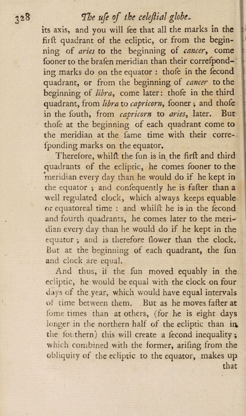 nS i ^oe life of the celeflal globe. its axis, and you will fee that all the marks in the hrft quadrant of the ecliptic, or from the begin- •' ning of aries to the beginning of cancer^ come | fooner to the brafen meridian than their correfpond- ing marks do on the equator : thofe in the fecond i quadrant, or from the beginning of cancer to the : beginning of lihra^ come later: thofe in the third ; quadrant, from libra to capricorn^ fooner ^ and thofe in the fouth, from capricorn to aries^ later. But thofe at the beginning of each quadrant come to the meridian at the fame time with their corre- fponding marks on the equator. Therefore, whilff the fun is in the firfl: and third quadrants of the ecliptic, he comes fooner to the meridian every day than he would do if he kept in the equator ; and confequently he is fafter than a well regulated clock, which always keeps equable or cquatoreal time : and whilfl; he is in the fecond and fourth quadrants, he comes later to the meri¬ dian every day than he would do if he kept in the equator ; and is therefore flower than the clock. But at the beginning of each quadrant, the fun and clock are equal. And thus, if the fun moved equably in the ecliptic, he would be equal with the clock on four days of the year, which would have equal intervals of time between them. But as he moves fafter at ibme times than at others, (for he is eight days longer in the northern half of the ecliptic than ia the lot!them) this will create a fecond inequality; which combined with the former, arifing from the obliquity of the ecliptic to the equator, makes up that