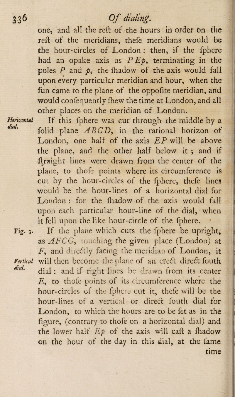 one, and all the reft of the hours in order on the J reft of the meridians, thefe meridians would be the hour-circles of London ; then, if the fphere ; had an opake axis as P Ep^ terminating in the | poles P and the ftiadow of the axis would fall J upon every particular meridian and hour, when the fun came to the plane of the oppofite meridian, and I would confequently ftiew the time at London, and all I other places on the meridian of London. I Borizantd If this fphere was cut through the middle by a | folid plane in the rational horizon of ?| London, one half of the axis EP will be above ;j the plane, and the other half below it ; and if | ftraight lines were drawn from the center of the <: * ^ . li plane, to thofe points w^here its circumference is | cut by the hour-circles of the fphere, thefe lines . would be the hour-lines of a horizontal dial for London : for the fhadow of the axis would fall upon each particular hour-line of the dial, when it fell upon the like hour-circle of the fphere. * i Fig. 3. If the plane which cuts the fphere be upright, as AFCGy touching the given place (London) at i , P, and diredtly facing the meridian of London, it ferttcal will then become the plane of an eredl diredt fouth dial: and if right lines be drawn from its center p, to thofe points of its circumference where the hour-circles of the fphere cut it, thefe will be the hour-lines of a vertical or diredl fouth dial for London, to which the hours are to be fet as in the i figure, (contrary to thofe on a horizontal dial) and ! the lower half Ep of the axis will caft a fhadow on the hour of the day in this dial, at the fame time