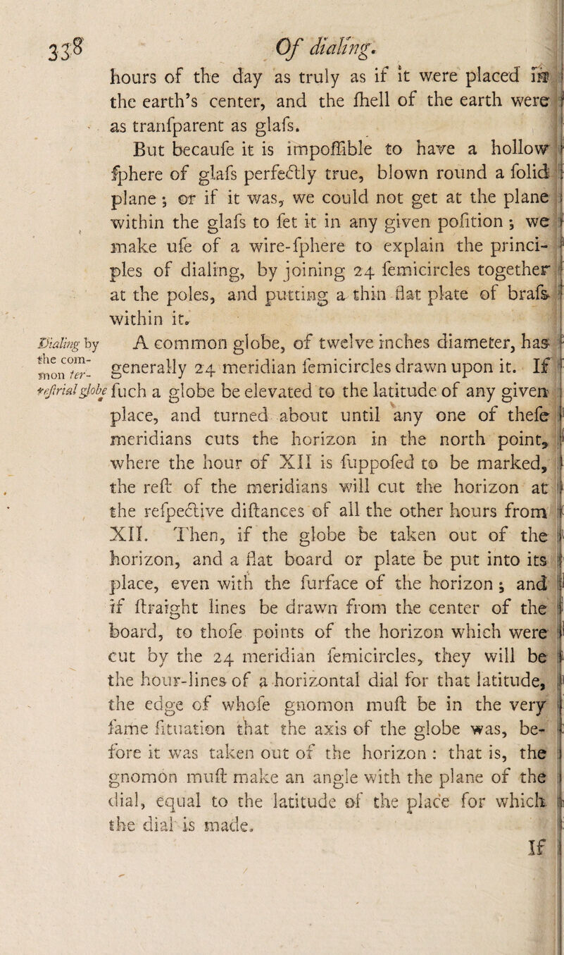 I)ialhig by fhe com- rtion ier- Of dialing. hours of the day as truly as if it were placed m the earth’s center, and the fhell of the earth were, as tranfparent as glafs. But becaufe it is impoffible to have a hollo\^; fphere of glafs perfectly true, blown round a folid plane ; m if it was, we could not get at the plane within the glafs to fet k in any given pofition ; we make ufe of a wire-fphere to explain the princi¬ ples of dialing, by joining 24 femicircles together at the poles, and putting a thin flat plate of brafs within it. A common globe, of twelve inches diameter, ha^ generally 24 meridian femicircles drawn upon it. If j fe/trmlglobe [uch a globe be elevated to the latitude of any given* place, and turned about until any one of thefe meridians cuts the horizon in the north pointy where the hour of XII is fuppofed to be marked, the reft of the meridians will cut the horizon at , the refpective diftances of all the other hours from| XIL Then, if the globe be taken out of the j horizon, and a flat board or plate be put into its | place, even with the furface of the horizon ^ and ^ if ftraight lines be drawn from the center of the ] board, to thofe points of the horizon which were j cut by the 24 meridian femicircles, they will be^- the hour-lines of a horizontal dial for that latitude, the edge of whofe gnomon muft be in the very fame fituation that the axis of the globe was, be¬ fore it was taken out of the horizon : that is, the gnomon muft make an angle with the plane of the dial, equal to the latitude of the place for which the dial' is made. If /