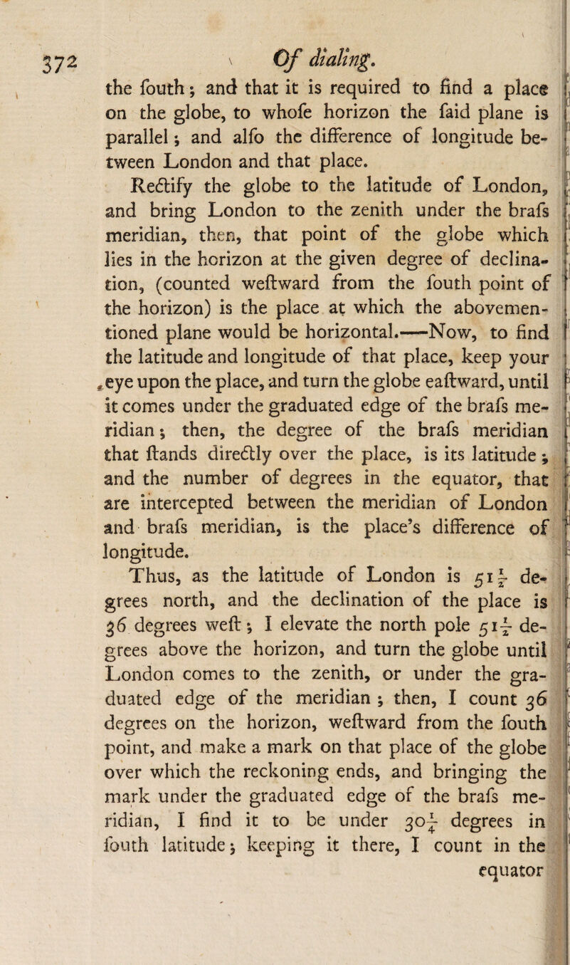 \ the fouth; and that it is required to find a place on the globe, to whofe horizon the faid plane is I parallel; and alfo the difference of longitude be- ^ tween London and that place. Redify the globe to the latitude of London, ’ and bring London to the zenith under the brafs meridian, then, that point of the globe which lies in the horizon at the given degree of declina¬ tion, (counted weftward from the fouth point of the horizon) is the place at which the abovemen- tioned plane would be horizontal.—Now, to find the latitude and longitude of that place, keep your *,eye upon the place, and turn the globe eaftward, until it comes under the graduated edge of the brafs me¬ ridian ; then, the degree of the brafs meridian that {lands dire6lly over the place, is its latitude *, and the number of degrees in the equator, that are intercepted between the meridian of London : and brafs meridian, is the place’s difference of longitude. Thus, as the latitude of London is 51 f de¬ grees north, and the declination of the place is 36 degrees weft; I elevate the north pole de- ; grees above the horizon, and turn the globe until ; London comes to the zenith, or under the gra- ^ duated edge of the meridian ; then, I count 36 J degrees on the horizon, weftward from the fouth } point, and make a mark on that place of the globe j over which the reckoning ends, and bringing the i mark under the graduated edge of the brafs me- ' ridian, I find it to be under 30^ degrees in , fouth latitude; keeping it there, I count in the i equator ;