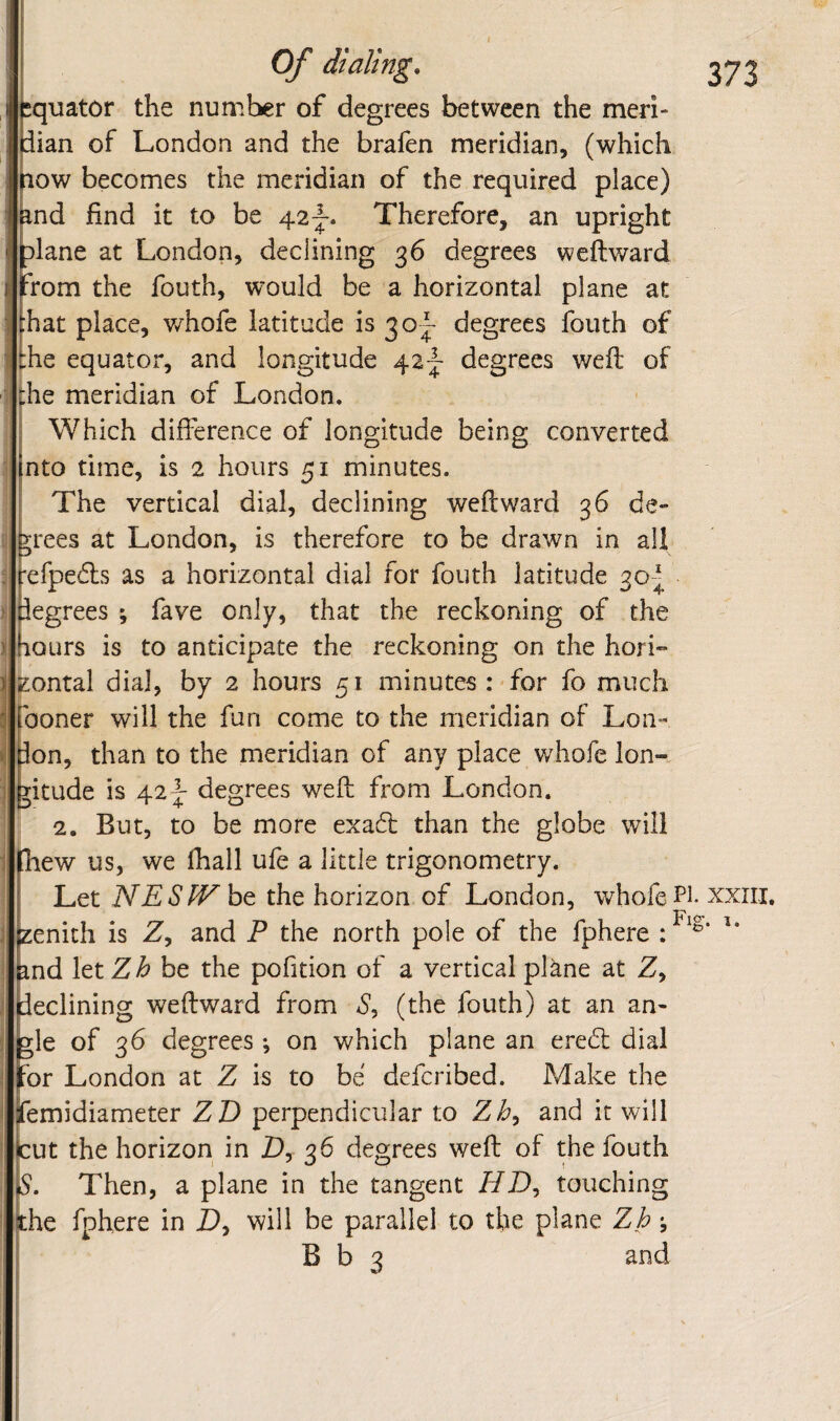 equator the numl>er of degrees between the meri¬ dian of London and the brafen meridian, (which low becomes the meridian of the required place) ind find it to be 42|-. Therefore, an upright plane at London, declining 36 degrees weftward from the fouth, would be a horizontal plane at bat place, v/hofe latitude is 30^ degrees fouth of the equator, and longitude degrees weft of Ihe meridian of London. I Which difference of longitude being converted nto time, is 2 hours 51 minutes. I The vertical dial, declining weftward 36 de¬ crees at London, is therefore to be drawn in all refpedls as a horizontal dial for fouth latitude 30-j pegrees ; fave only, that the reckoning of the hours is to anticipate the reckoning on the hori¬ zontal dial, by 2 hours 51 minutes : for fo much iboner will the fun come to the meridian of Lon- Ion, than to the meridian of any place whofe Ion- ritude is 42|- degrees weft from London. 2. But, to be more exadl than the globe will Ihew us, we lhall ufe a little trigonometry. Let NESW the horizon of London, whofe Pi- xxiii, zenith is Z, and P the north pole of the fphere : pnd letZ^ be the pofition of a vertical plane at Z, ileclining weftward from S, (the fouth) at an an- rle of 36 degrees ; on which plane an eredi: dial or London at Z is to be defcribed. Make the iemidiameter ZD perpendicular to Zb, and it will tut the horizon in D, 36 degrees weft of the fouth Is. Then, a plane in the tangent HD, touching the fphere in D, will be parallel to the plane Zh \ B b 3 and