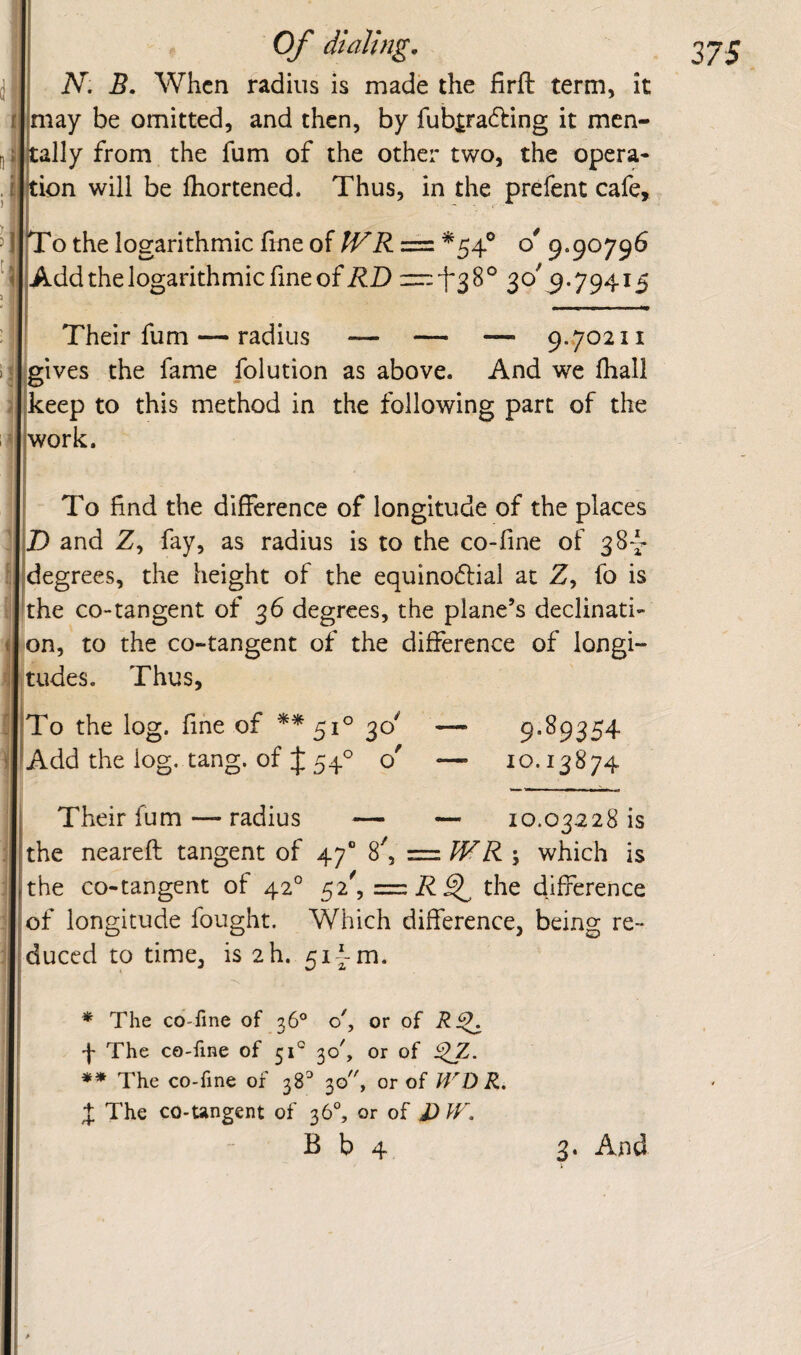N, B, When radius is made the firft term, It may be omitted, and then, by fub^radling it men¬ tally from the fum of the other two, the opera- ion will be fhortened. Thus, in the prefent cafe, 'o the logarithmic fme of IVR = *54® 9.90796 |Add the logarithmic fine of — *^38° 30'9.79415 Their fum — radius — — — 9.702 ii gives the fame folution as above. And we fhall keep to this method in the following part of the work. To find the difference of longitude of the places D and Z, fay, as radius is to the co-fine of 381- degrees, the height of the equinodial at Z, fo is the CO-tangent of 36 degrees, the plane’s declinati- ton, to the co-tangent of the difierence of longi¬ tudes. Thus, To the log. fine of **51° Add the log. tang, of J 54^ o' 9.89354 10.13874 Their fum — radius — — 10.03228 is the neareft tangent of 47“ 8', = WR ; which is the co-tangent of 42° 52', the difference of longitude fought. Which difference, being re¬ duced to time, is 2h. 51 {-m. * The co-fine of 36® o', or of f The co-fine of 51° 30', or of i^Z. ♦♦ The co-fine of 38 30, or of WV>R, X The co-ungent of 36°, or of J)