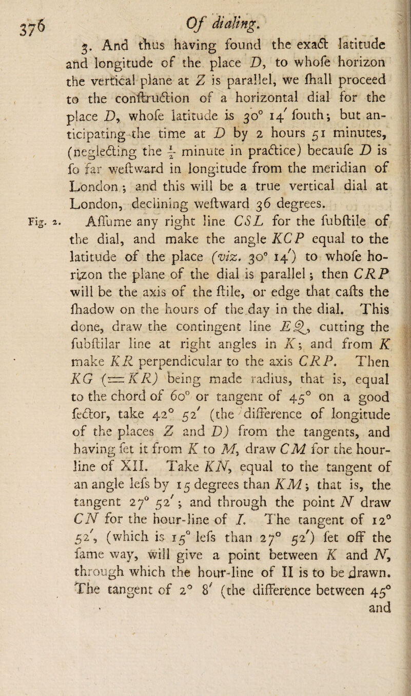 3. And Aus having found the exaft latitude and longitude of the place D, to whofe horizon the vertical plane at Z is parallel, we fhall proceed to the conftrudion of a horizontal dial for the place D, whofe latitude is 30° i4^fouth*5 but an- ticipating-the time at D by 2 hours 51 minutes, (negieding the ^ minute in pradice) becaufe D is' fo far we ft ward in longitude from the meridian of London ; and this wdil be a true vertical dial at London, declining weft ward 36 degrees. Afllime any right line CSL for the fubftile of the dial, and make the angle KCP equal to the latitude of the place (viz. 30'’ 14O to whofe ho¬ rizon the plane of the dial is parallel; then CRP will be the axis of the ftile, or edge tliat cafts the lhadow on the hours of the day in the dial. This done, draw the contingent line cutting the fubftilar line at right angles in /f; and from K make KR perpendicular to the axis CRP. Then KG {r=z:KR) being made radius, that is, equal to the chord of 60'' or tangent of 45° on a good fedor, take 42° 52^ (the difterence of longitude of the places Z and D) from the tangents, and having fet it from K to Af, draw CM for the hour- line of Xn. Take XiV, equal to the tangent of an angle lefs by 15 degrees than KMy that is, the tangent 27^ 52'; and through the point iV draw CN for the hour-line of L The tangent of 12° 52', (which is 15° lefs than 27° 52') fet off the fame way, will give a point between K and through which the hourdine of 11 is to be drawn. The tangent of 2^ 8^ (the difference between 45®