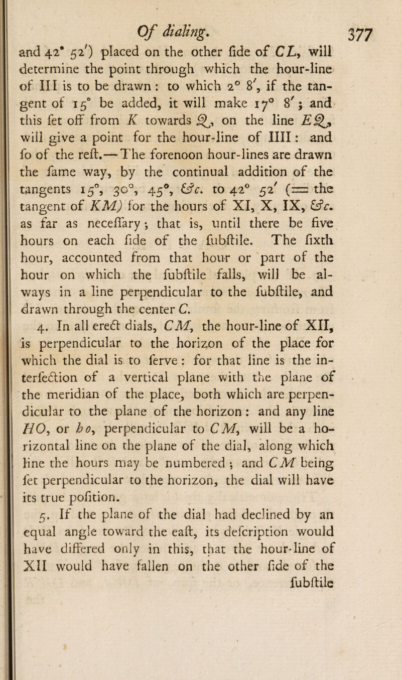 ! ( Of dialing. and 42* 52') placed on the other fide of CZ/, will determine the point through which the hour-line of III is to be drawn : to which 2® 8^, if the tan¬ gent of 15“ be added, it will make 17° 8^; and' this fet off from K towards on the line will give a point for the hour-line of IIII: and fo of the reft.— The forenoon hour-lines are drawn the fame way, by the continual addition of the tangents 15°, 30°, 45®, to 42® 52' (=:: the tangent of KM) for the hours of XI, X, IX, as far as neceftary; that is, until there be five hours on each fide of the fubftile. The fixth hour, accounted from that hour or part of the hour on which the fubftile falls, will be al¬ ways in a line perpendicular to the fubftile, and drawn through the center C. 4. In all ere6f dials, CM, the hour-line of XII, is perpendicular to the horizon of the place for which the dial is to ferve : for that line is the in- terfedlion of a vertical plane with the plane of the meridian of the place, both which are perpen¬ dicular to the plane of the horizon: and any line Z/O, or bo^ perpendicular to CM, will be a ho¬ rizontal line on the plane of the dial, along which line the hours may be numbered ; and CM being fet perpendicular to the horizon, the dial will have its true pofition. 5. If the plane of the dial had declined by an equal angle toward the eaft, its defcription would have differed only in this, that the hour*line of Xll would have fallen on the other fde of the fubftile