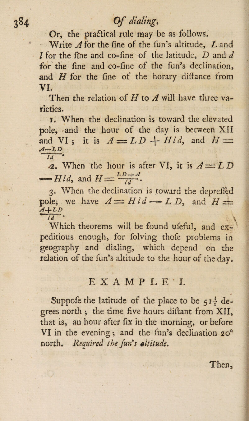 I Of dialing. Or, the praftical rule may be as follows. Write A for the fine of the fun’s altitude, L and / for the fine and co-fine of the latitude, D and d for the fine and co-fine of the fun’s declination, and H for the fine of the horary diftance from yi. Then the relation oi H to A will have three va¬ rieties. I. When the declination is toward the elevated pole, 'and the hour of the day is between XII and VI; it is A^LB \ Bid, and B~ Id • #2. When the hour is after VI, it is ^ ~ L D — Hid, and7/=^P^. 3. When the declination is toward the deprefied pole; we have A — Hid •— L D, and H Id ' ^ Which theorems will be found ufeful, and ex- ' peditious enough, for folving thofe problems in geography and dialing, which depend on the relation of the fun’s altitude to the hour of the day. EXAMPLE!. Suppofe the latitude of the place to be 51I de¬ grees north ; the time five hours diftant from XII, that is, an hour after fix in the morning, or before VI in the evening; and the fun’s declination 20® north. Required the fun^s altitude. Then,