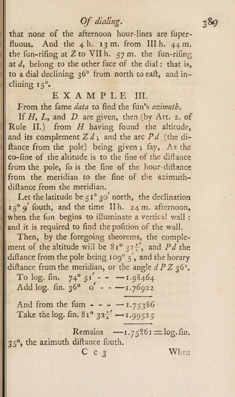 Of dlaVmg. that none of the afternoon hour-lines are fuper- fiuous. And the 4 h. 13 m. from III h. 44 m. the fun-rifing at Z to VII h. 57 m. the fun-rifing at di belong to the other face of the dial: that is, to a dial declining 36° from north toeaft, and in¬ clining EXAMPLE III. From the (d,rc\t data to find the fun’s azimuth. If L, and D are given, then (by Art. 2. of Rule II,) from H having found the altitude, and its complement Z d; and the arc Pd (the di- fiance from the pole) being given *, fay, As the Go-fine of the altitude is to the fine of the diftance from the pole, fo is the fine of the hour-diftance from the meridian to the fine of the azimuth- diftance from the meridian. Let the latitude be 51° 30^ north, the declination 15° 9^ fouth, and the time 11 h. 24 m. afternoon, when the fun begins to illuminate a vertical v/all : and it is required to find the pofition of the wall. Then, by the foregoing theorems, the comple¬ ment of the altitude v/ill be 81° 32^^, and Pd the diftance from the pole being 109° f and the horary diftance from the meridian, or the angle dPZ 36^. To log. fin. 74° 5 / - - '—1.98464 Add log. fin. 36° Q - - —1.76922 And from the fum - - - Take the log. fin. 81° 32^ 1.75386 1.99525 Remains —1.75S61 —log.fin. 35®, the azimuth diftance fouth. C c 3 When