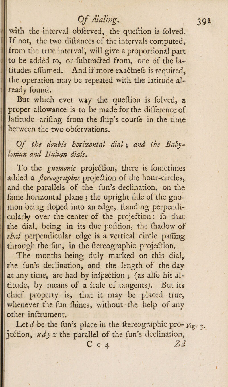 f with the interval obferved, the queftlon is folved. [ If not, the two diftances of the intervals computed, 1 from the true interval, will give a proportional part J to be added to, or fubtraded from, one of the la- j titudes afllimed. And if more exadnefs is required, JI the operation may be repeated with the latitude al- 1 ready found. ' But which ever way the queftion is folved, a I proper allowance is to be made for the difference of I latitude arifing from the fhip’s courfe in the time between the two obfervations. Of the double horizontal dial; and the Bahy^ \ \ Ionian and Italian dials. i To the gnomonic projedion, there is fometimes ; ^ added a Jlereographic projedion of the hour-circles, and the parallels of the fun’s declination, on the I fame horizontal plane , the upright fide of the gno¬ mon being doped into an edge, Handing perpendi- ;! culariy over the center of the projedion: ib that ^the dial, being in its due pofition, the fliadow of I that perpendicular edge is a vertical circle pafTing through the fun, in the ftereographic projedion. The months being duly marked on this dial, the fun’s declination, and the length of the day at any time, are had by infpedion j (as alfo his al¬ titude, by means of a fcale of tangents). But its chief property is, that it may be placed true, [whenever the fun fhines, without the help of any I other inftrument. Let d be the fun’s place in the ftereographic pro- pig jedion, Dcdyz the parallel of the fun’s declination, C c 4 Zd I