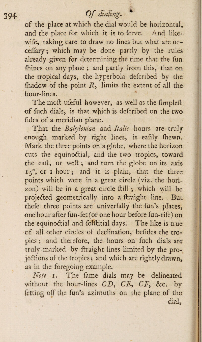 Of dialmg. ^ of the place at which the dial would be horizontal, and the place for which it is to ferve. And like- wife, taking care to draw no lines but what are ne- ceffary, which may be done partly by the rules already given for determining the time that the fun fhines on any plane % and partly from this, that on the tropical days, the hyperbola defcribed by the lhadow of the point i?., limits the extent of all the hour-lines. The mofl: ufeful however, as well as tlie fimpleft of fuch dials, is that which is defcribed on the two fides of a meridian plane. That the Babylonian and Italic hours are truly enough marked by right lines, is eafily Ihewn. ' Mark the three points on a globe, where the horizon cuts the equinodlial, and the two tropics, toward the eail, or weft *, and turn the globe on its axis 15°, or I hour; and it is plain, that the three points which were in a great circle (viz. the hori¬ zon) will be in a great circle ftill ^ which will be projedled geometrically into a ftraight line. But thefe three points are univerfally the fun’s places, one hour after fun-fet (or one hour before fun-rife) on the equinodtial and fofftitial days. The like is true of all other circles of declination, befides the tro¬ pics ; and therefore, the hours on fuch dials are truly marked by ftraight lines limited by the pro- jedlions of the tropics; and which are rightly drawn, as in the foregoing example. Note I. The fame dials may be delineated without the hour-lines CD, CD, CD, &c. by fetting off the fun’s azimuths on the plane of the dial.