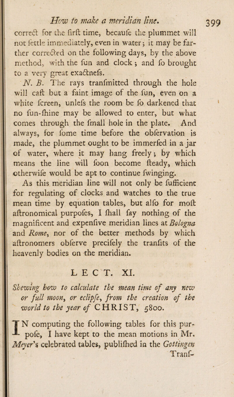 correfl: for the firft time, becaufe the plummet will not I'ettle immediately, even in water; it may be far¬ ther correcled on the following days, by the above method, with the fun and clock; and fo brought to a very great exadfnefs. N. B. The rays tranfmitted through the hole will call but a faint image of the fun, even on a white fereen, unlefs the room be fo darkened that no fun-fhine may be allowed to enter, but what comes through the frnall hole in the plate. And always, for fome time before the obfervation is made, the plummet ought to be immerfed in a jar of water, where it may hang freely; by which means the line will foon become fteady, which otherwife would be apt to continue fwinging. As this meridian line will not only be fufficient for regulating of clocks and watches to the true mean time by equation tables, but alfo for moft aftronomical purpofes, I fhall fay nothing of the magnificent and expenfive meridian lines at Bologna and Rome^ nor of the better methods by which aftronomers obferve precifely the tranfits of the heavenly bodies on the meridian. L E C T. XL Shewing ho^ to calculate the mean time of any new or full mooUy or eclipfey from the creation of the world to the year of CHRIST, 5800. IN computing the following tables for this pur- pofe, I have kept to the mean motions in Mr. Meyerh celebrated tables, publilhed in the Gottingen Tranf-