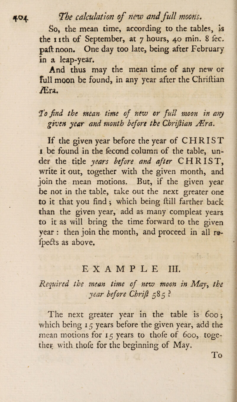 Soi the mean time, according to the tables, Is the iith of September, at 7 hours, 40 min. 8 fee. paftnoon* One day too late, being after February in a leap-year. And thus may the mean time of any new or full moon be found, in any year after the Chriftian iEra. ^0 find the mean, time of new or full moon in an^ given year and month before the Chriftian JEra, If the given year before the year of CHRIST 1 be found in the fecond column of the table, un¬ der the title years before and after CHRIST, write it out, together with the given month, and join the mean motions. But, if the given year be not in the table, take out the next greater one to it that you find; which being ftill farther back than the given year, add as many compleat years to it as will bring the time forward to the given year : then join the month, and proceed in all re- fpedls as above. EXAMPLE III. Required the mean time of new moon in May^ the year before Chrift 585 ? The next greater year in the table is foo; which being 15 years before the given year, add the mean motions for 15 years to thofe of 600, toge¬ ther with thofe for the beginning of May. To