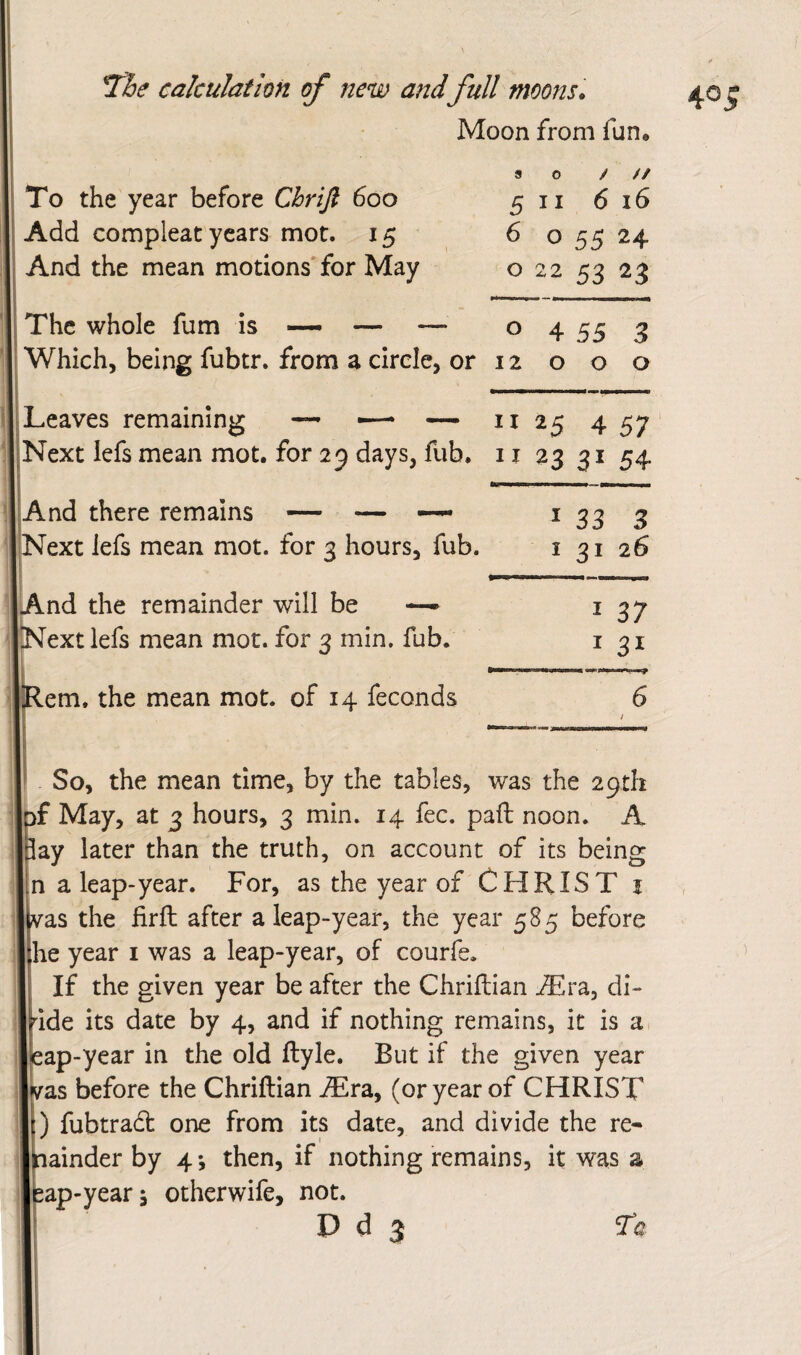 Moon from fun. To the year before Chrifi 600 Add compleat years mot. 15 And the mean motions for May The whole fum is — — I Leaves remaining — ■—* •— And there remains — — |?Next lefs mean mot. for 2 hours, fub. p And the remainder will be —- I^Next lefs mean mot. for 3 min. fub. .em. the mean mot. of 14 feconds so / // 5 II 6 16 6 o 55 24 o 22 53 23 0 4 55 3 12 000 II 25 4 57 23 3154 133 3 I 31 26 131 6 / So, the mean time, by the tables, was the 29th rf May, at 3 hours, 3 min. 14 fee. paft noon. A Jay later than the truth, on account of its being n a leap-year. For, as the year of CHRIST i vas the firft after a leap-year, the year 585 before he year i was a leap-year, of courfe* If the given year be after the Chriftian Alra, di- nde its date by 4, and if nothing remains, it is a, eap-year in the old ftyle. But if the given year vas before the Chriftian JEra,y (or year of CHRIST p fubtradt one from its date, and divide the re- nainder by 4*, then, if nothing remains, it was a ap-yearj otherwife, not. D d 3 Ta