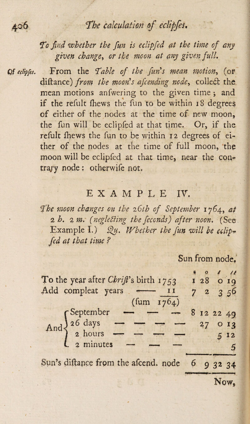 « 'The calculathn of eclipfes. To find whether the fun is eclipfed at the time of any given change^ or the moon at any given full. Qf eclipfes. From the Table of the full's mean motion^ (or diftance) from the moon's afcending node^ colled: the mean motions anfwering to the given tinie ; and if the refult fhews the fun to be within i8 degrees of either of the nodes at the time of new moon, the fun will be eclipfed at that time. Or, if the refult fhews the fun to be within 12 degrees of ei¬ ther of the nodes at the time of full moon, ’th^ rnoon will be eclipfed at that time, near the con*- trajy node : otherwife riot. EXAMPLE IV. The moon changes on the 26th of September 1764, at 2 h, 2 m: (negleSiing the feconds) after noon, (See / Example I.) Whether the fun will be eclip^ fed at that time ? Sun from node^ so/// To the year after Chrifi's birth 1753 128 o ig Add compleat years -- 11 7225^ (fum 1764) r September — — — 81222 49 And) 27 o 13 I 2 hours —- — ■—• — 512 L 2 minutes — _ — ^ fc-,- I ... Sun’s diftapee from the afeend, node 6 9 32 34 Now,