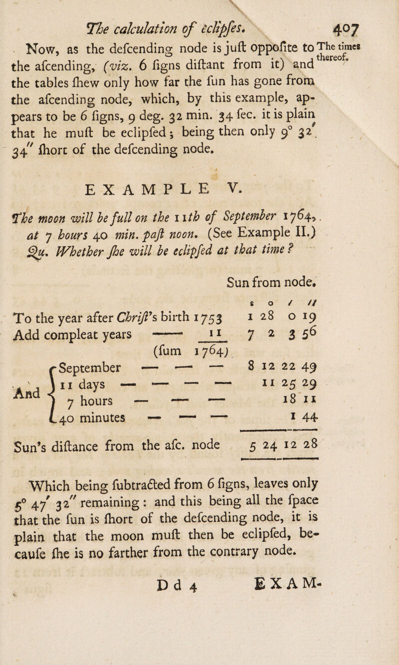 • Now, as the defcending node is juft oppofite the afcending, (viz, 6 figns diftant from it) and the tables fhew only how far the fun has gone frona the afcending node, which, by this example, ap¬ pears to be 6 figns, 9 deg. 32 min. 34 fee. it is plain that he muft be eclipfed *, being then only f 32^ ' 34^^ fliort of the defcending node* EXAMPLE V. ^he moon will he full on the iith of September 17614^. at 7 hours 40 min. pafi noon. (See Example IL) IVhether Jhe will be eclipfed at that time f Sun from node. To the year after Chriji^s birth 1753 Add compleat years —— (fum 1764; And r September \ II days - i 7 hours L40 minutes so/// I 28 O 19 7 2 3 56 8 12 22 49 II 25 29 18 II I 44- Sun’s diftance from the afc. node 5 24 12 28 Which being fubtraded from 6 figns, leaves only 47' remaining : and this being all the fpace that the fun is fliort of the defcending node, it is plain that the moon muft then be eclipfed, be- caufe flie is no farther from the contrary node.