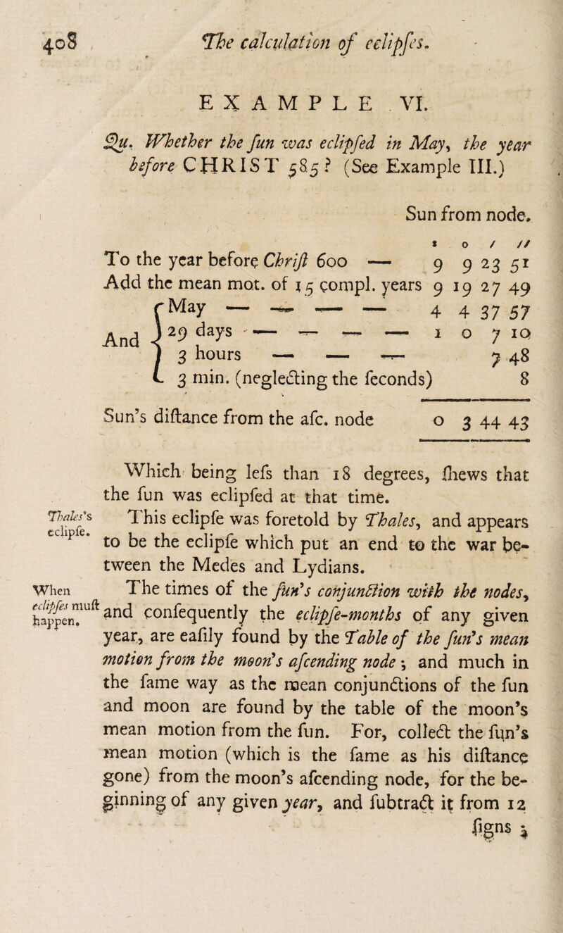 EXAMPLE VI. Whether the fun was eclipfed in May^ the year CHRIST 58.5? (See Example Ill.) Sun from node. to/// To the year before Chrijl 600 — 9 9 23 51 Add the mean mot. of 15 gompl. years 9 19 27 49 ^May — — — 4 4 37 57 And \ -- - — I o 7 IQ I 3 hours — — 7 48 L 3 min. (negledling the feconds) 8 Sun’s diftance from the afc. node o 3 44 48 eciipfe. When ec happen Which* being lefs than 18 degrees, fliews that the fun was eclipfed at that time. This eciipfe was foretold by J^hales^ and appears to be the eciipfe which put an end to the war be¬ tween the Medes and Lydians. The times of the fun^s conjunction with the nodes^ confequently the eclipfe-months of any given year, are eafily found by the ^ahleof the fun's mean motion from the moon's afeending node *, and much in the fame way as the roean conjundlions of the fun and moon are found by the table of the moon’s mean motion from the fun. For, collefb the fim’s mean motion (which is the fame as his diftance gone) from the moon’s afeending node, for the be¬ ginning of any given year^ and fubtraft it from 12 figns ^