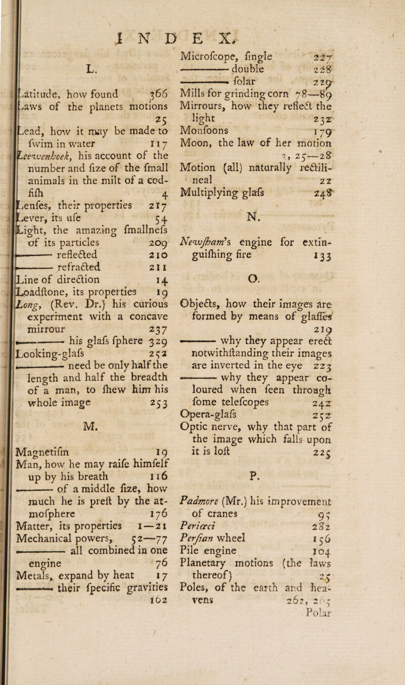 INDEX. atitade, how found 366 aws of the planets motions ead, how it rruiy be made to fwim in water 11 7 Lee^'enhoek, his account of the number and fize of the fmall animals in the milt of a cod- filh 4 ,enfes, their properties 2I7 ver, its ufe 54 light, the amazing fmallnefs of its particles -reflefted -refrafted 209 210 21 I 14 *9 dne of diredion )ad{lone, its properties ,ongj (Rev. Dr.) his curious experiment with a concave mirrour 237 —-his glafs fphere 329 Looking-glafs 232 -need be only half the length and half the breadth of a man, to Ihew him his whole image 253 M. Magnetifm 19 2±7 228' 22^ Microfeope, fmgle ■-— double . folar Mills for grinding corn 78—89 Mirrours, how they refled the light 232 Monfoons 179 Moon, the law of her motion 25—iS Motion (all) naturally i^edili- neal 22 Multiplying glafs N. NenjjJhamh engine for extin- guilhing fire 133 O. Objeds, how their images are formed by means of glafies 219 -.why they appear ered notwithflanding their images are inverted in the eye 223 why they appear co- Man, how he may raife himfelf up by his breath 116 -of a middle hze, how much he is preft by the at- mofpherc 176 Matter, its properties i —21 Mechanical powers, 52—77 - all combined in one engine 76 Metals, expand by heat 17 their fpecific gravities 162 loured when feen through fome telefcopes 242 Opera-glafs 232 Optic nerve, why that part of the image which falls upon it is loH 223 P. Padmore (Mr.) his improvement of cranes Perievei Perjian wheel Pile engine Planetary motions thereof) Poles, of the earth vens (the and 262, 9; 282 156 J04 laws ' (1 r V. ' « Polar