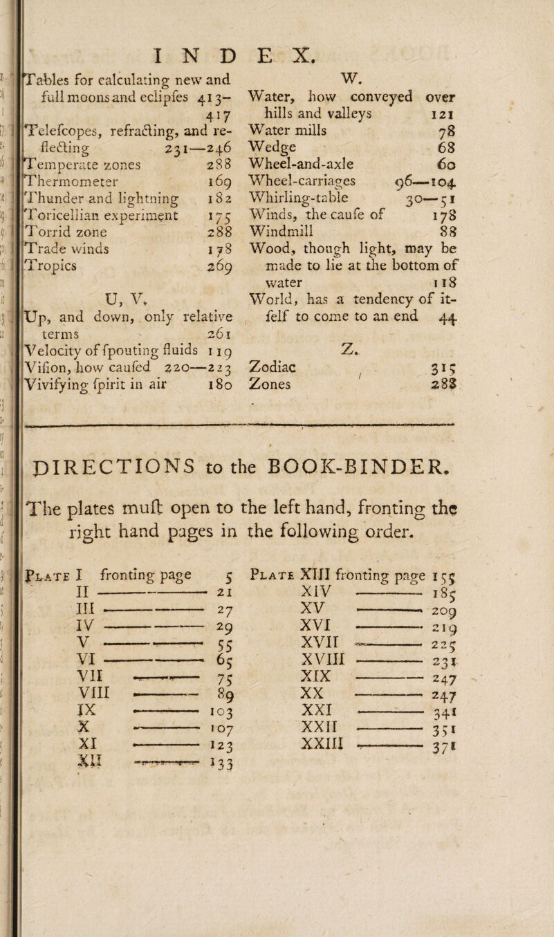 I f. i ) r- i'f I N D Tables for calculating new and full moons and eclipfes 413- 417 pi’elefcopes, refradlng, and re¬ lieving 231—246 Temperate zones 288 Thermometer 169 Thunder and lightning 182 Toricellian experiment 175 Torrid zone 288 Trade winds 178 :| iTropics 269 U, V, Up, and down, only relative terms 261 Velocity of fpouting fluids 119 Villon, how caufed 220—223 Vivifying Ipirit in air 180 E X. w. Water, how conveyed over hills and valleys 121 Water mills 78 Wedge 68 Wheel-and-axle 60 Wheel-carriages ^6—104. Whirling-table 30—51 Winds, the caufe of 178 Windmill 88 Wood, though light, may be made to lie at the bottom of water 118 World, has a tendency of it- felf to come to an end 44 Z. Zodiac Zones 28S PIRECTIONS to the BOOK-BINDER, The plates muft open to the left hand, fronting the right hand pages in the following order. ■(iPlate I fronting page # I II III - IV - v - VI - VII VIII IX X XI XII s 21 27 29 55 ^5 75 89 103 107 123 ^33 Plate XIJI fronting page 155 --185 -— 209 -* 219 XIV XV XVI XVII XVIII XIX XX XXI XXII XXIII 225 231 247 247 34* 35* 37* 1