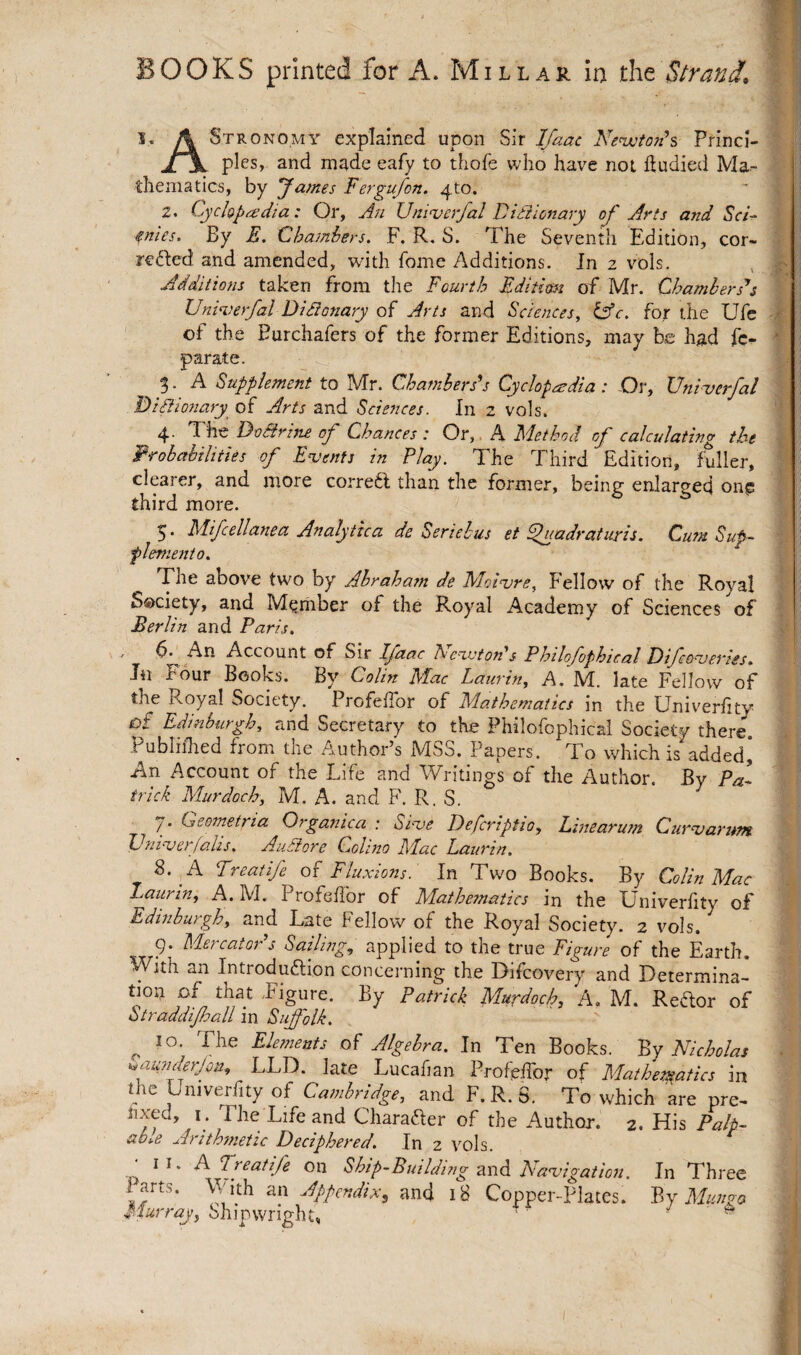 I. A Stronomy explained upon Sir Ifaac Nenjotonh Princl- jr\ pies, and made eafy to thofe who have not fludied Ma¬ thematics, by James Fergufon. 4to. 2. Cyclopadia: Or, An Uninserfal D tie ionary of Arts and ScU enies> By F. dhamhers. F. R. S. The Seventh Edition, cor- refted and amended, with fome Additions. In 2 vols. , • Additions taken from the Fourth Fditmi of Mr. Chambers'’s Unimerfal DiFtonary of Arts and Sciences, tFc. for the Ufe ■ ', of the Burchafers of the former Editions, may be had fc- * parate. 5. A Supplement to M'r. Chambers’s Cyclopaedia t Or, XJniuerJcil Biilionary^ of Arts and Sciences. In 2 vols. 4. The DoFrine of Chances: Or,. A Method of calculating the Probabilities of Extents in Play. The Third Edition, fuller, clearer, and more correfi than the former, being enlarged one third more. 5. Mifcellanea Analytica de Seriehus et ^adraturis. Cum Sup^ flemento. The above two by Abraham de Mature, Fellow of the Royal Society, and Member of the Royal Academy of Sciences of Berlin and Paris. , An Account of Sir Pfaac FeujtoAs Philofophical Bifcoueriss. In Four Books. By Colin Mac Laurin, A. M. late Fellow of the K-oya! Society. Profeflbr of Mathematics in the Univerlity of Edinburgh, and Secretary to the Philofophical Society there. Publirhed from the Author’s MSS. Papers. To which is added] An Account of the Life and Writings of the Author. By Pa¬ trick Murdoch, M. A. and F. R. S. 7. Geometrta Organica : Siue Defcriptto, Lmearum Curuarum Vniuerjalis. Aiiaore Colino Mac Laurin. 8. A Freatife of Fluxions. In Two Books. By Colin Mac Laurin, A. M. ProfelTor of Mathe?natics in the Univerlity of Edinburgh, and Late Fellow of the Royal Society. 2 vols. 9* Mercator s Sailing, applied to the true Figure of the Earth, With an Introduftion concerning the Difcovery and Determina- Murdoch, A. M. Redor of Straddifall m Suffolk. ^ 10. The Elements of Algebra. In Ten Books, '^y Nicholas ^aufiderjcn, LLD. late Lucafian. Profeffor of Mathematics in the Univerfity of Cambridge, and F.R.S. To which are pre^ hxed, I. The Life and Charader of the Author. 2. His Palp¬ able Arithmetic Deciphered. In 2 vols. Q F. Freatife on Ship-Building znd. Nauigation. In Three Parts. With an Appendix, and 18 Copper-Places. P^y Mun^o Murray, Shipwright, ‘ ^