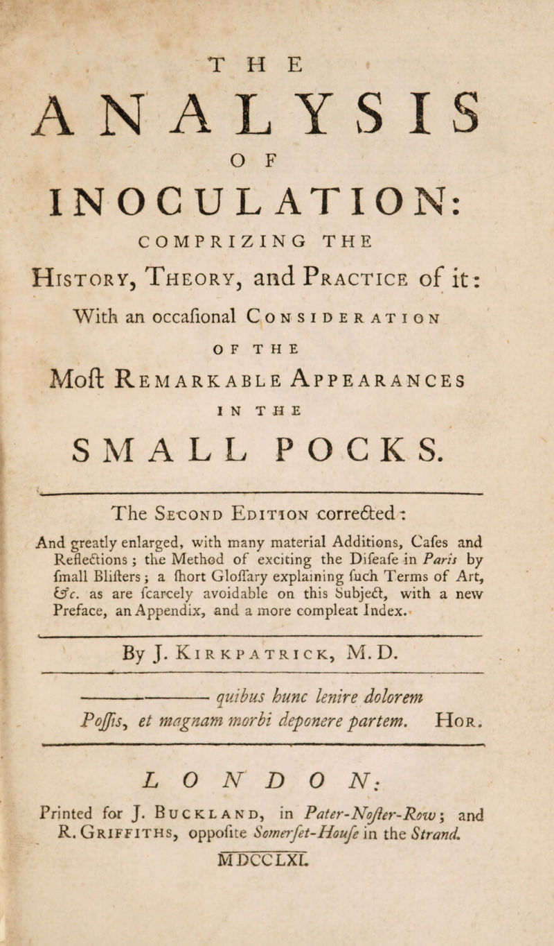 THE ANALYSIS O F INOCULATION: COMPRIZING THE H istory, Theory, and Practice of it: With an occafional Consideration o f t h e Moft R E MARKABLE APPEARANCES IN THE SMALL POCKS. The Se-cond Edition corrected: And greatly enlarged, with many material Additions, Cafes and Reflections ; the Method of exciting the Difeafe in Paris by fmall Blifters; a (hort Gloflary explaining fuch Terms of Art, &amp;c. as are fcarcely avoidable on this SubjeCt, with a new Preface, an Appendix, and a more compleat Index. &lt; | ■ ■■■ ■■ ■■■■ ■ ' - — I—.— ■— -■ ■ —— —' ■ ~ ~ ~ ' I--— — By J- Kirkpatrick, M. D. -quibus hunc lenire dolorem Pojfis, et magnam morbi deponere partem. Hor. LONDON: %■ Printed for J. Buckland, in Pater-Nojler-Row; and R. Griffiths, oppofite Sornerfet-Houfe \n the Strand. MDCCLXL