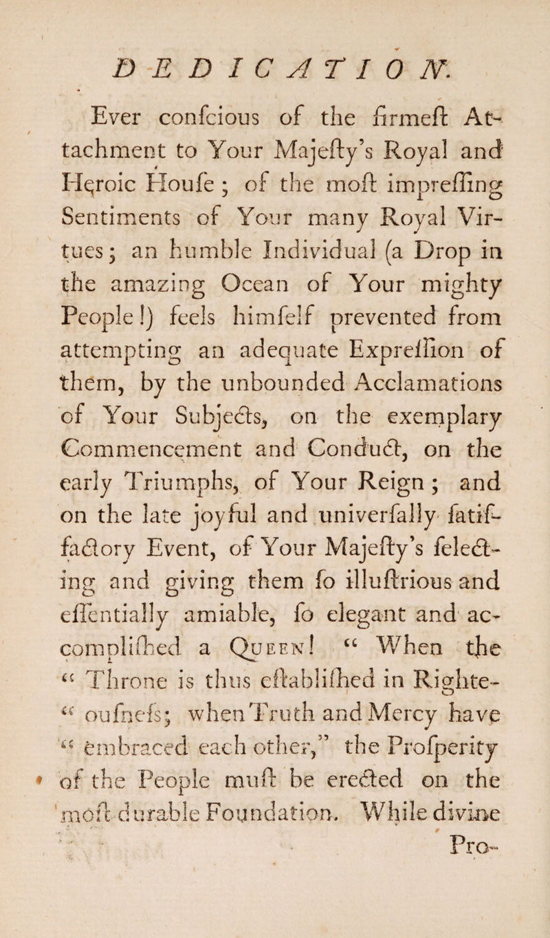 Ever confcious of the firmeft At¬ tachment to Your Majefty’s Royal and Heroic Eloufe ; of the moft impreffing Sentiments of Your many Royal Vir¬ tues; an humble Individual (a Drop in the amazing Ocean of Your mighty People!) feels himfelf prevented from attempting an adequate Exprellion of them, by the unbounded Acclamations of Your Subjects, on the exemplary Commencement and Conduct, on the early Triumphs, of Your Reign ; and on the late joyful and univerfally fatif- fadlory Event, of Your Majefty’s feletft- ing and giving them fo illuftrious and eftentially amiable, fo elegant and ac- complifhed a Queen! “ When the “ Throne is thus eftablilhed in Righte- O “ oufnefs; when Truth and Mercy have ‘c embraced each other,” the Prolperity » of the People mu ft be erected on the moft durable Foundation. While divine Pro- .