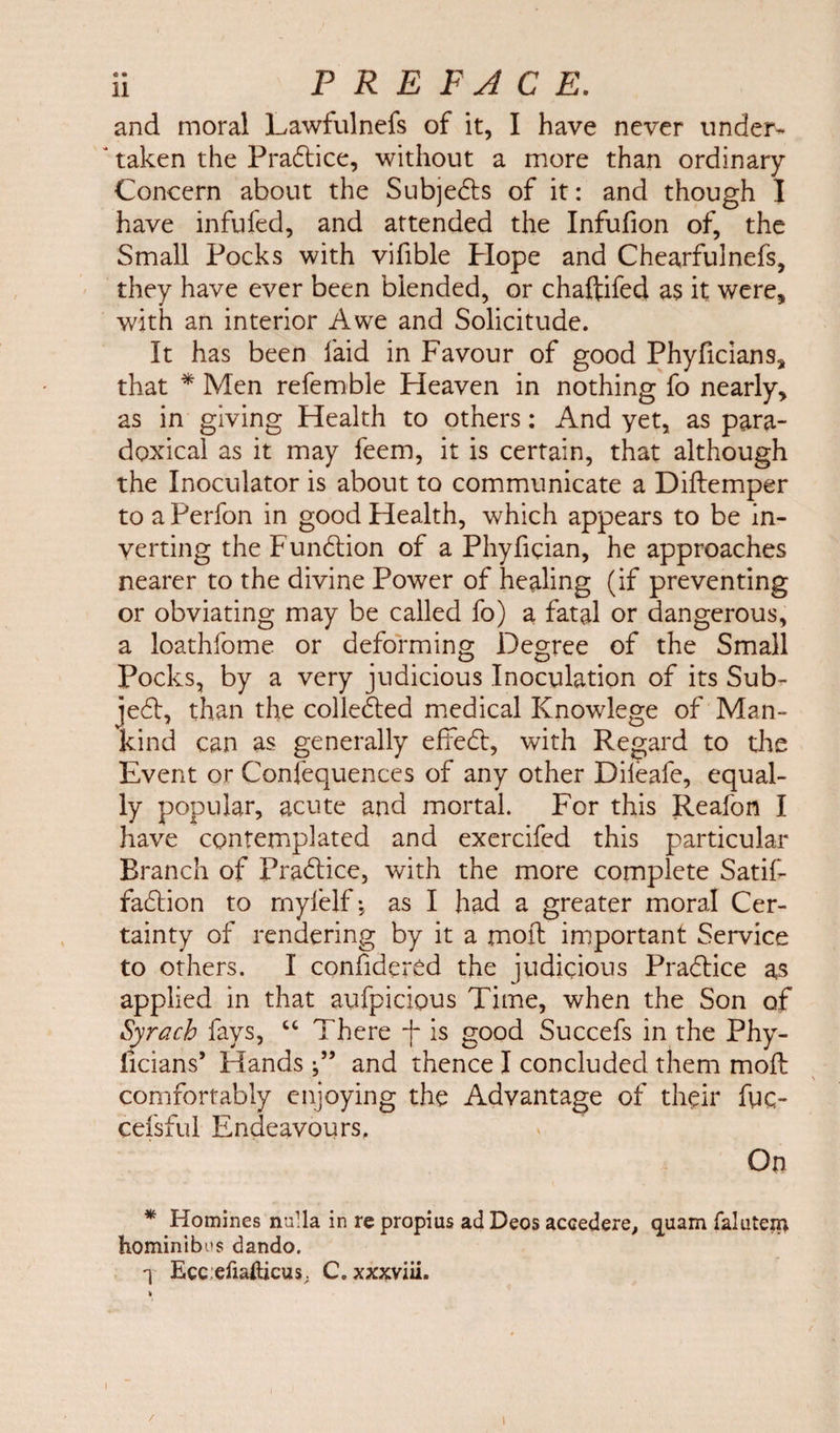 and moral Lawfulnefs of it, I have never under- J taken the Pradice, without a more than ordinary Concern about the Sub]eds of it: and though I have infufed, and attended the Infufion of, the Small Pocks with vifible Plope and Chearfulnefs, they have ever been blended, or chaftifed as it were* with an interior Awe and Solicitude. It has been laid in Favour of good Phyficians* that * Men refemble Heaven in nothing fo nearly* as in giving Health to others: And yet, as para¬ doxical as it may feem, it is certain, that although the Inoculator is about to communicate a Diftemper to a Perfon in good Health, which appears to be in¬ verting theFundion of a Phyfician, he approaches nearer to the divine Power of healing (if preventing or obviating may be called fo) a fatal or dangerous, a loathfome or deforming Degree of the Small Pocks, by a very judicious Inoculation of its Sub¬ ject, than the collected medical Knowlege of Man¬ kind can as generally effed, with Regard to the Event or Confequences of any other Dileafe, equal¬ ly popular, acute and mortal. For this Reafon I have contemplated and exercifed this particular Branch of Pradice, with the more complete Satif- fadion to myfelf as I had a greater moral Cer¬ tainty of rendering by it a moil important Service to others. I confidered the judicious Pradice as applied in that aufpicious Time, when the Son of Syrach fays, “ There -f is good Succefs in the Phy- ficians’ Hands •” and thence I concluded them mod comfortably enjoying the Advantage of their fuc- cefsful Endeavours, On * Homines nulla in re propius ad Deos accedere, quam falutein hominibus dando. T Ecc:efiailicus; C. xxxviii. h / »